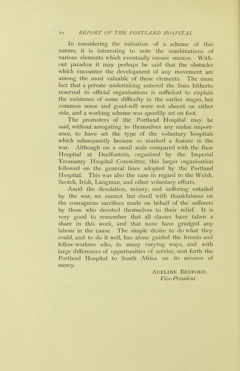 In considering the initiation of a scheme of this nature, it is interesting to note the combinations of various elements which eventually ensure success. With- out paradox it may perhaps be said that the obstacles which encounter the development of any movement are among the most valuable of these elements. The mere fact that a private undertaking entered the lines hitherto reserved to official organisations is sufficient to explain the existence of some difficulty in the earlier stages, but common sense and good-will were not absent on either side, and a working scheme was speedily set on foot. The promoters of the Portland Hospital may be said, without arrogating to themselves any undue import- ance, to have set the type of the voluntary hospitals which subsequently became so marked a feature in the war. Although on a small scale compared with the Base Hospital at Deelfontein, organised by the Imperial Yeomanry Hospital Committee, this larger organisation followed on the general lines adopted by the Portland Hospital. This was also the case in regard to the Welsh, Scotch, Irish, Langman, and other voluntary efforts. Amid the desolation, misery, and suffering entailed by the war, we cannot but dwell with thankfulness on the courageous sacrifices made on behalf of the sufferers by those who devoted themselves to their relief It is very good to remember that all classes have taken a share in this work, and that none have grudged any labour in the cause. The simple desire to do what they could, and to do it well, has alone guided the friends and fellow-workers who, in many varying ways, and with large differences of opportunities of service, .sent forth the Portland Hospital to South Africa on its mission of mercy. Adeline Bedford, Vice-President.