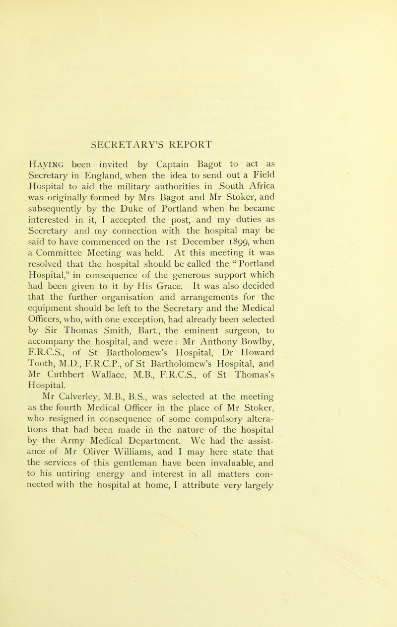 SECRETARY'S REPORT Having been invited by Captain Bagot to act as Secretary in England, when the idea to send out a Field Hospital to aid the military authorities in South Africa was originally formed by Mrs Bagot and Mr Stoker, and subsequently by the Duke of Portland when he became interested in it, I accepted the post, and my duties as Secretary and my connection with the hospital may be said to have commenced on the ist December 1899, when a Committee Meeting was held. At this meeting it was resolved that the hospital should be called the  Portland Hospital, in consequence of the generous support which had been given to it by His Grace. It was also decided that the further organisation and arrangements for the equipment should be left to the Secretary and the Medical Officers, who, with one exception, had already been selected by Sir Thomas Smith, Bart., the eminent surgeon, to accompany the hospital, and were : Mr Anthony Bowlby, F.R.C.S., of St Bartholomew's Hospital, Dr Howard Tooth, M.D., F.R.C.P., of St Bartholomew's Hospital, and Mr Cuthbert Wallace, M.B., F.R.C.S., of St Thomas's Hospital. Mr Calverley, M.B., B.S., was selected at the meeting as the fourth Medical Officer in the place of Mr Stoker, who resigned in con.sequence of some compulsory altera- tions that had been made in the nature of the hospital by the Army Medical Department. We had the assist- ance of Mr Oliver Williams, and I may here state that the services of this gentleman have been invaluable, and to his untiring energy and interest in all matters con- nected with the hospital at home, I attribute very largely