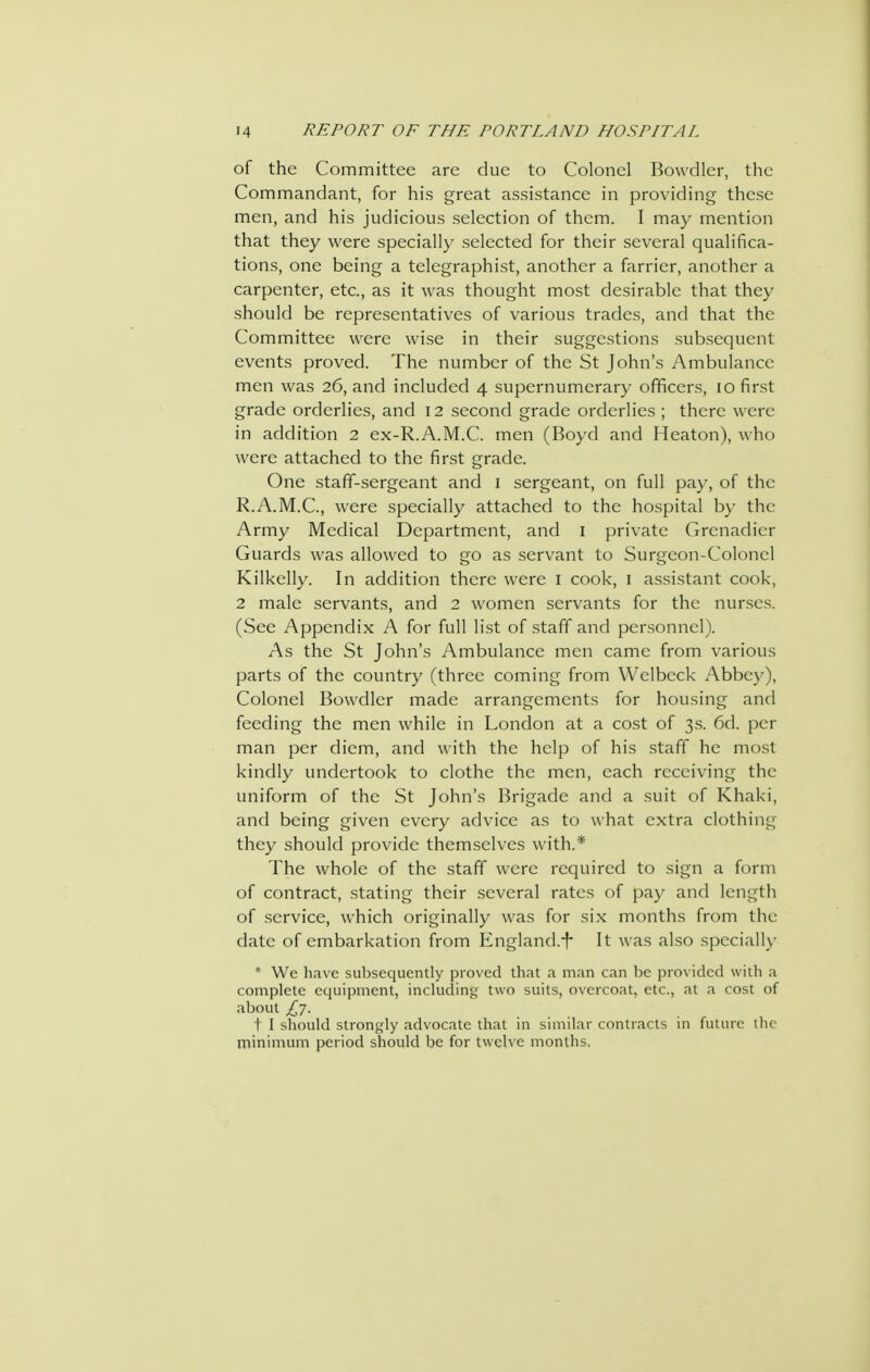 of the Committee are clue to Colonel Bowdler, the Commandant, for his great assistance in providing these men, and his judicious selection of them. I may mention that they were specially selected for their several qualifica- tions, one being a telegraphist, another a farrier, another a carpenter, etc., as it was thought most desirable that they should be representatives of various trades, and that the Committee were wise in their suggestions subsequent events proved. The number of the St John's Ambulance men was 26, and included 4 supernumerary officers, 10 first grade orderlies, and 12 second grade orderlies ; there were in addition 2 ex-R.A.M.C. men (Boyd and Heaton), who were attached to the first grade. One staff-sergeant and i sergeant, on full pay, of the R.A.M.C., were specially attached to the hospital by the Army Medical Department, and i private Grenadier Guards was allowed to go as servant to Surgeon-Colonel Kilkelly. In addition there were i cook, i assistant cook, 2 male servants, and 2 women servants for the nurses. (See Appendix A for full list of staff and personnel). As the St John's Ambulance men came from various parts of the country (three coming from Welbeck Abbey), Colonel Bowdler made arrangements for housing and feeding the men while in London at a cost of 3s. 6d. per man per diem, and with the help of his staff he most kindly undertook to clothe the men, each receiving the uniform of the St John's Brigade and a suit of Khaki, and being given every advice as to what extra clothing they should provide themselves with.* The whole of the staff were required to sign a form of contract, stating their several rates of pay and length of .service, which originally was for six months from the date of embarkation from England.^ It was also specially * Wc have subsequently proved that a man can be prox idcd with a complete equipment, including two suits, overcoat, etc., at a cost of about £7. t I should strongly advocate that in similar contracts in future tlic minimum period should be for twelve months.