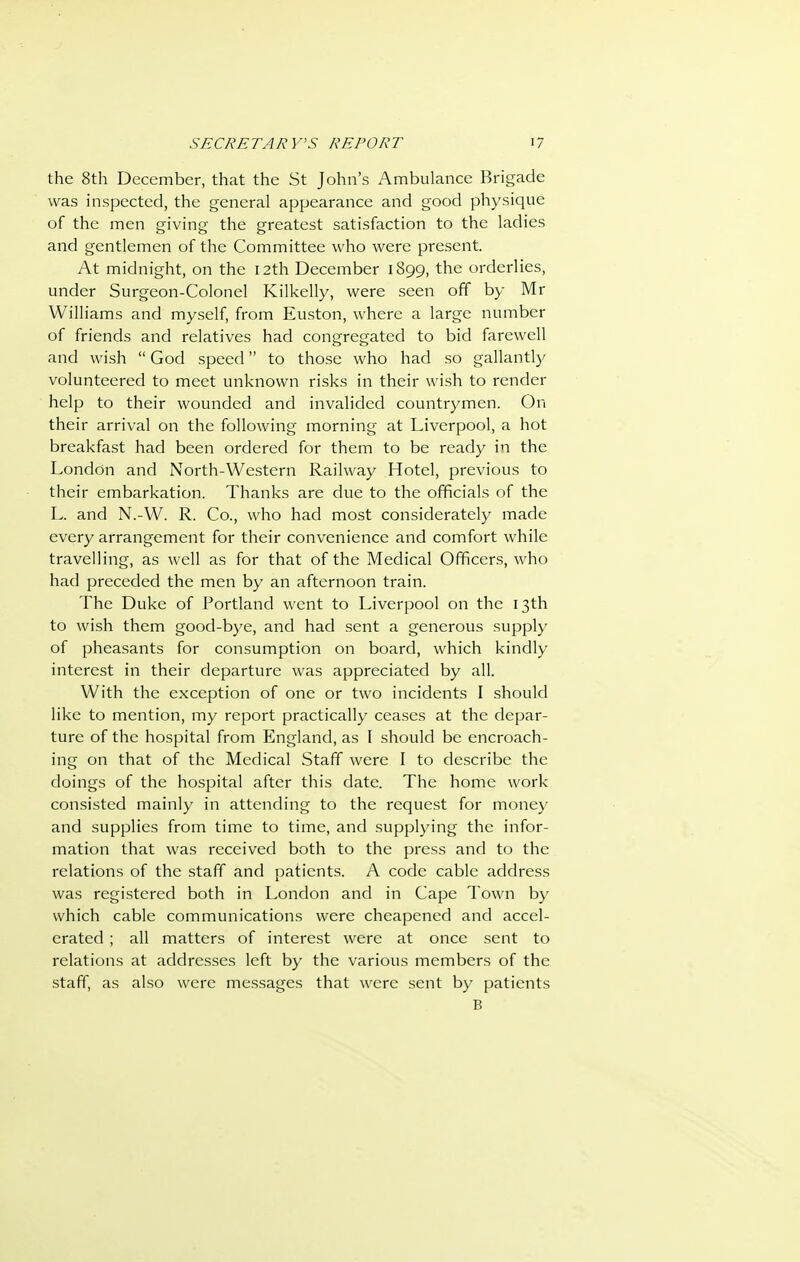 the 8th December, that the St John's Ambulance Brigade was inspected, the general appearance and good physique of the men giving the greatest satisfaction to the ladies and gentlemen of the Committee who were present. At midnight, on the 12th December 1899, the orderlies, under Surgeon-Colonel Kilkelly, were seen off by Mr Williams and myself, from Euston, where a large number of friends and relatives had congregated to bid farewell and wish  God speed to those who had so gallantly volunteered to meet unknown risks in their wish to render help to their wounded and invalided countrymen. On their arrival on the following morning at Liverpool, a hot breakfast had been ordered for them to be ready in the London and North-Western Railway Hotel, previous to their embarkation. Thanks are due to the officials of the L. and N.-W. R. Co., who had most considerately made every arrangement for their convenience and comfort while travelling, as well as for that of the Medical Officers, who had preceded the men by an afternoon train. The Duke of Portland went to Liverpool on the 13th to wish them good-bye, and had sent a generous supply of pheasants for consumption on board, which kindly interest in their departure was appreciated by all. With the exception of one or two incidents I should like to mention, my report practically ceases at the depar- ture of the hospital from England, as I should be encroach- ing on that of the Medical Staff were I to describe the doings of the hospital after this date. The home work consisted mainly in attending to the request for money and supplies from time to time, and supplying the infor- mation that was received both to the press and to the relations of the staff and patients. A code cable address was registered both in London and in Cape Town by which cable communications were cheapened and accel- erated ; all matters of interest were at once sent to relations at addresses left by the various members of the staff, as also were messages that were sent by patients B