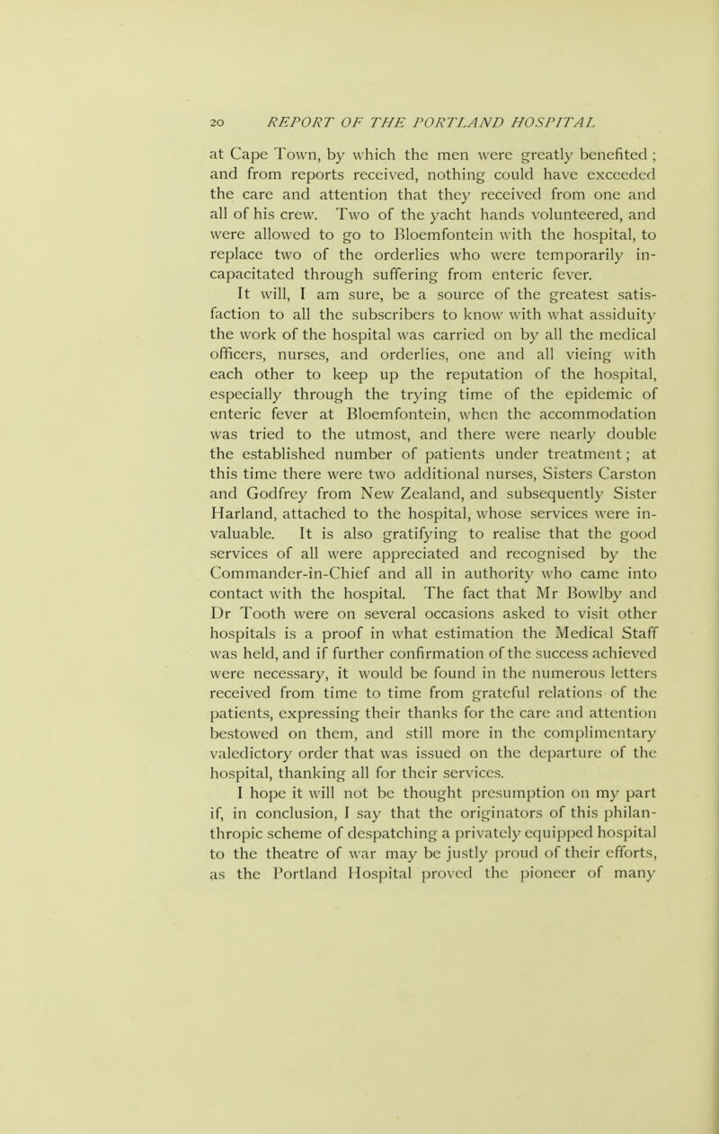 at Cape Town, by which the men were greatly benefited ; and from reports received, nothing could have exceeded the care and attention that they received from one and all of his crew. Two of the yacht hands volunteered, and were allowed to go to Bloemfontein \\ ith the hospital, to replace two of the orderlies who were temporarily in- capacitated through suffering from enteric fever. It will, I am sure, be a source of the greatest satis- faction to all the subscribers to know with what assiduity the work of the hospital was carried on by all the medical officers, nurses, and orderlies, one and all vieing with each other to keep up the reputation of the hospital, especially through the trying time of the epidemic of enteric fever at Bloemfontein, when the accommodation was tried to the utmost, and there were nearly double the established number of patients under treatment; at this time there were two additional nurses. Sisters Carston and Godfrey from New Zealand, and subsequently Sister Harland, attached to the hospital, whose services were in- valuable. It is also gratifying to realise that the good services of all were appreciated and recognised by the Commander-in-Chief and all in authority who came into contact with the hospital. The fact that Mr Bowlby and Dr Tooth were on several occasions asked to visit other hospitals is a proof in what estimation the Medical Staff was held, and if further confirmation of the success achieved were necessary, it would be found in the numerous letters received from time to time from grateful relations of the patients, expressing their thanks for the care and attention bestowed on them, and .still more in the complimentary valedictory order that was issued on the departure of the hospital, thanking all for their services. I hope it will not be thought presumption on my part if, in conclusion, I say that the originators of this philan- thropic scheme of despatching a privately equipped hospital to the theatre of war may be justly proud of their efforts, as the Portland Hospital proved the pioneer of many