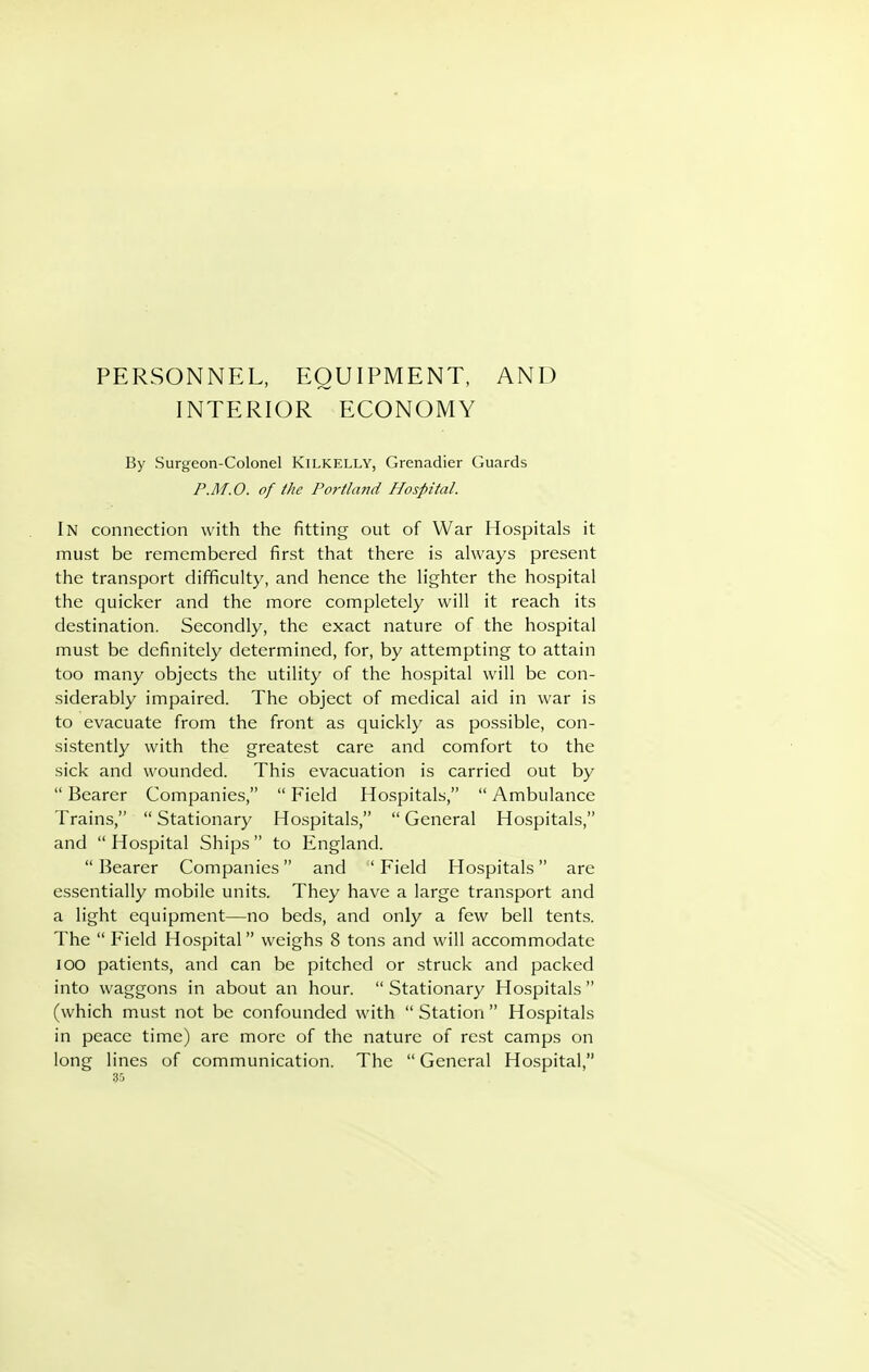 PERSONNEL, EQUIPMENT, INTERIOR ECONOMY AND By Surgeon-Colonel Kilkelly, Grenadier Guards P.M.O. of ihe Portland Hospital. In connection with the fitting out of War Hospitals it must be remembered first that there is ahvays present the transport difficulty, and hence the lighter the hospital the quicker and the more completely will it reach its destination. Secondly, the exact nature of the hospital must be definitely determined, for, by attempting to attain too many objects the utility of the hospital will be con- siderably impaired. The object of medical aid in war is to evacuate from the front as quickly as possible, con- sistently with the greatest care and comfort to the sick and wounded. This evacuation is carried out by  Bearer Companies,  Field Hospitals,  Ambulance Trains,  Stationary Hospitals,  General Hospitals, and  Hospital Ships  to England.  Bearer Companies and ' Field Hospitals are essentially mobile units. They have a large transport and a light equipment—no beds, and only a few bell tents. The  Field Hospital weighs 8 tons and will accommodate lOO patients, and can be pitched or struck and packed into waggons in about an hour.  Stationary Hospitals  (which must not be confounded with  Station  Hospitals in peace time) are more of the nature of rest camps on long lines of communication. The  General Hospital, :!5