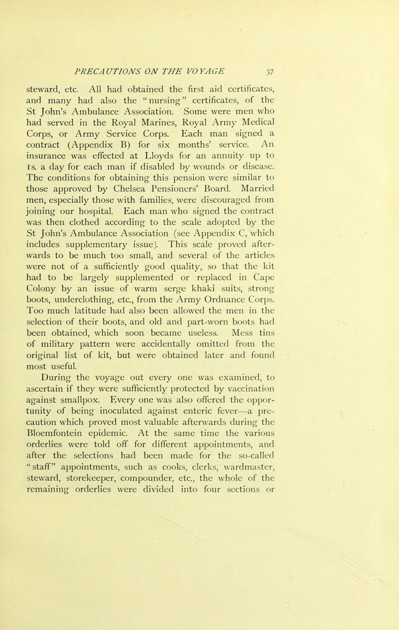 steward, etc. All had obtained the first aid certificates, and many had also the  nursing certificates, of the St John's Ambulance Association. Some were men who had served in the Royal Marines, Royal Army Medical Corps, or Army Service Corps. Each man signed a contract (Appendix B) for six months' service. An insurance was effected at Lloyds for an annuity up to IS. a day for each man if disabled by wounds or disease. The conditions for obtaining this pension were similar to those approved by Chelsea Pensioners' Board. Married men, especially those with families, were discouraged from joining our hospital. Each man who signed the contract was then clothed according to the scale adopted by the St John's Ambulance Association (see Appendix C, which includes supplementary issue). This scale proved after- wards to be much too small, and several of the articles were not of a sufficiently good quality, so that the kit had to be largely supplemented or replaced in Cape Colony by an issue of warm serge khaki suits, strong boots, underclothing, etc., from the Army Ordnance Corps. Too much latitude had also been allowed the men in the selection of their boots, and old and part-worn boots had been obtained, which soon became useless. Mess tins of military pattern were accidentally omitted from the original list of kit, but were obtained later and found most useful. During the voyage out every one was examined, to ascertain if they were sufficiently protected by vaccination against smallpox. Every one was also offered the oppor- tunity of being inoculated against enteric fever—a pre- caution which proved most valuable afterwards during the Bloemfontein epidemic. At the same time the various orderlies were told off for different appointments, and after the .selections had been made for the so-called  staff appointments, such as cooks, clerks, wardmaster, steward, storekeeper, compounder, etc., the whole of the remaining orderlies were divided into four sections or