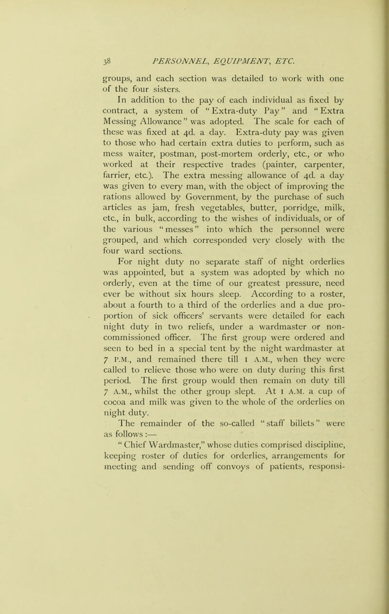 groups, and each section was detailed to work with one of the four sisters. In addition to the pay of each individual as fixed by contract, a system of  Extra-duty Pay and  Extra Messing Allowance  was adopted. The scale for each of these was fixed at 4d. a day. Extra-duty pay was given to those who had certain extra duties to perform, such as mess waiter, postman, post-mortem orderly, etc., or who worked at their respective trades (painter, carpenter, farrier, etc.). The extra messing allowance of 40!. a day was given to every man, with the object of improving the rations allowed by Government, by the purchase of such articles as jam, fresh vegetables, butter, porridge, milk, etc., in bulk, according to the wishes of individuals, or of the various  messes into which the personnel were grouped, and which corresponded very closely with the four ward sections. For night duty no separate staff of night orderlies was appointed, but a system was adopted by which no orderly, even at the time of our greatest pressure, need ever be without six hours sleep. According to a roster, about a fourth to a third of the orderlies and a due pro- portion of sick officers' servants were detailed for each night duty in two reliefs, under a wardmaster or non- commissioned officer. The first group were ordered and seen to bed in a special tent by the night wardmaster at 7 P.M., and remained there till i A.M., when they were called to relieve those who were on duty during this first period. The first group would then remain on duty till 7 A.M., whilst the other group slept. At l A.M. a cup of cocoa and milk was given to the whole of the orderlies on night duty. The remainder of the so-called  staff billets were as follows :—  Chief Wardmaster, whose duties comprised discipline, keeping roster of duties for orderlies, arrangements for meeting and sending off convoys of patients, re.sponsi-