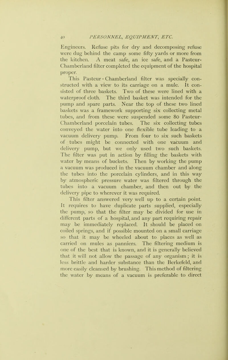 Engineers. Refuse pits for dry and decomposing refuse were dug behind the camp some fifty yards or more from the kitchen. A meat safe, an ice safe, and a Pasteur- Chamberland filter completed the equipment of the hospital proper. This Pasteur - Chamberland filter was specially con- structed with a view to its carriage on a mule. It con- sisted of three baskets. Two of these were lined with a waterproof cloth. The third basket was intended for the pump and spare parts. Near the top of these two lined baskets was a framework supporting six collecting metal tubes, and from these were suspended some 8o Pasteur- Chamberland porcelain tubes. The six collecting tubes conveyed the water into one flexible tube leading to a vacuum delivery pump. From four to six such baskets of tubes might be connected with one vacuum and delivery pump, but we only used two such baskets. The filter was put in action by filling the baskets with water by means of buckets. Then by working the pump a vacuum was produced in the vacuum chamber and along the tubes into the porcelain cylinders, and in this way by atmospheric pressure water was filtered through the tubes into a vacuum chamber, and then out by the delivery pipe to wherever it was required. This filter an.swered very well up to a certain point. It requires to have duplicate parts supplied, especially the pump, so that the filter may be divided for use in different parts of a hospital,and any part requiring repair may be immediately replaced. It should be placed on coiled springs, and if possible mounted on a small carriage so that it may be wheeled about to places as well as carried on mules as panniers. The filtering medium is one of the best that is known, and it is generally believed that it will not allow the passage of any organism ; it is less brittle and harder substance than the Berkefeld, and more easily clean.sed by brushing. This method of filtering the water by means of a vacuum, is preferable to direct