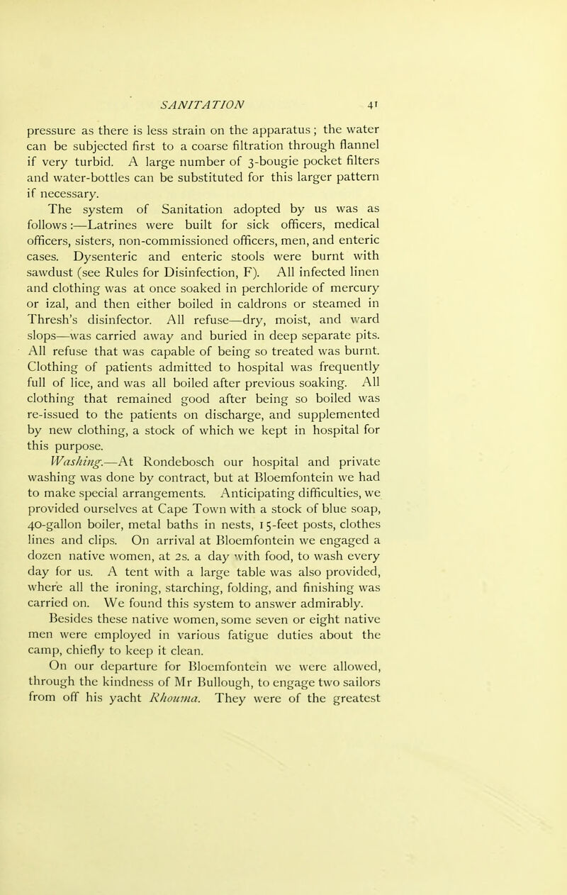 pressure as there is less strain on the apparatus; the water can be subjected first to a coarse filtration through flannel if very turbid. A large number of 3-bougie pocket filters and water-bottles can be substituted for this larger pattern if necessary. The system of Sanitation adopted by us was as follows:—Latrines were built for sick officers, medical officers, sisters, non-commissioned officers, men, and enteric cases. Dysenteric and enteric stools were burnt with sawdust (see Rules for Disinfection, F). All infected linen and clothing was at once soaked in perchloride of mercury or izal, and then either boiled in caldrons or steamed in Thresh's disinfector. All refuse—dry, moist, and ward slops—was carried away and buried in deep separate pits. All refuse that was capable of being so treated was burnt. Clothing of patients admitted to hospital was frequently full of lice, and was all boiled after previous soaking. All clothing that remained good after being so boiled was re-issued to the patients on discharge, and supplemented by new clothing, a stock of which we kept in hospital for this purpose. Washing.—At Rondebosch our hospital and private washing was done by contract, but at Bloemfontein we had to make special arrangements. Anticipating difficulties, we provided ourselves at Cape Town with a stock of blue soap, 40-gallon boiler, metal baths in nests, 15-feet posts, clothes lines and clips. On arrival at Bloemfontein we engaged a dozen native women, at 2s. a day with food, to wash every day for us. A tent with a large table was also provided, where all the ironing, starching, folding, and finishing was carried on. We found this system to answer admirably. Besides these native women, some seven or eight native men were employed in various fatigue duties about the camp, chiefly to keep it clean. On our departure for Bloemfontein we were allowed, through the kindness of Mr Bullough, to engage two sailors from off his yacht RJiounui. They were of the greatest