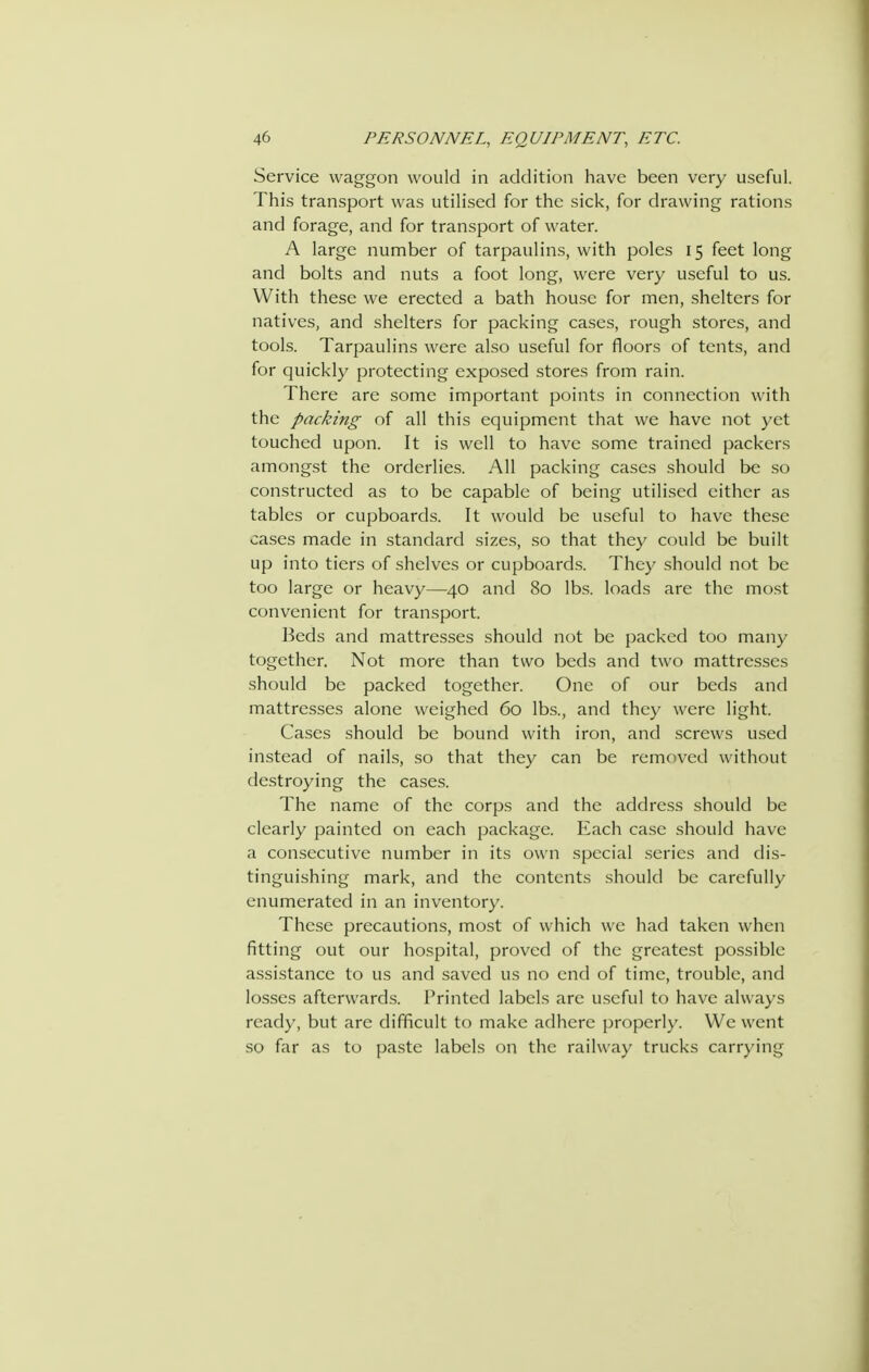 Service waggon would in addition have been very useful. This transport was utilised for the sick, for drawing rations and forage, and for transport of water. A large number of tarpaulins, with poles 15 feet long and bolts and nuts a foot long, were very useful to us. With these we erected a bath house for men, shelters for natives, and shelters for packing cases, rough stores, and tools. Tarpaulins were also useful for floors of tents, and for quickly protecting exposed stores from rain. There are some important points in connection with the packing of all this equipment that we have not yet touched upon. It is well to have some trained packers amongst the orderlies. All packing cases should be so constructed as to be capable of being utilised either as tables or cupboards. It would be useful to have these cases made in standard sizes, so that they could be built up into tiers of shelves or cupboards. They should not be too large or heavy—40 and 80 lbs. loads are the most convenient for transport. Beds and mattresses should not be packed too many together. Not more than two beds and two mattresses should be packed together. One of our beds and mattresses alone weighed 60 lbs., and they were light. Cases should be bound with iron, and screws used instead of nails, so that they can be removed without destroying the cases. The name of the corps and the address should be clearly painted on each package. Each case should have a consecutive number in its own special series and dis- tinguishing mark, and the contents should be carefully enumerated in an inventory. These precautions, most of which we had taken when fitting out our hospital, proved of the greatest possible assistance to us and saved us no end of time, trouble, and losses afterward-s. Printed labels are useful to have always ready, but are difficult to make adhere properly. We went so far as to paste labels on the railway trucks carrying
