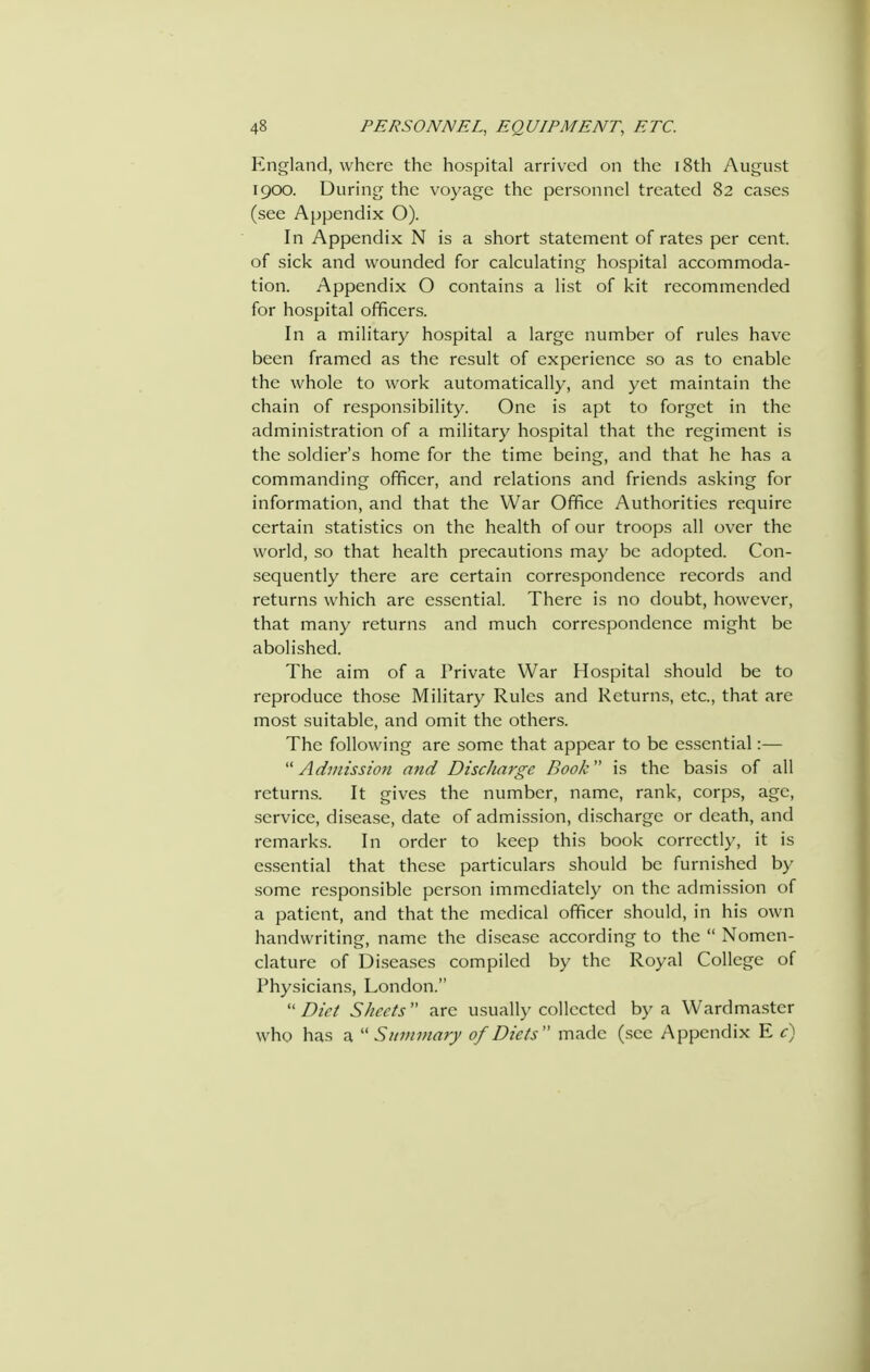 England, where the hospital arrived on the i8th August 1900. During the voyage the personnel treated 82 cases (see Appendix O). In Appendix N is a short statement of rates per cent, of sick and wounded for calculating hospital accommoda- tion. Appendix O contains a list of kit recommended for hospital officers. In a military hospital a large number of rules have been framed as the result of experience so as to enable the whole to work automatically, and yet maintain the chain of responsibility. One is apt to forget in the administration of a military hospital that the regiment is the soldier's home for the time being, and that he has a commanding officer, and relations and friends asking for information, and that the War Office Authorities require certain statistics on the health of our troops all over the world, so that health precautions may be adopted. Con- sequently there are certain correspondence records and returns which are essential. There is no doubt, however, that many returns and much correspondence might be abolished. The aim of a Private War Hospital should be to reproduce those Military Rules and Returns, etc., that are most suitable, and omit the others. The following are some that appear to be essential:— Admission and Discharge Book is the basis of all returns. It gives the number, name, rank, corps, age, service, disease, date of admission, discharge or death, and remarks. In order to keep this book correctly, it is essential that these particulars should be furnished by some responsible person immediately on the admission of a patient, and that the medical officer should, in his own handwriting, name the disease according to the  Nomen- clature of Di-seases compiled by the Royal College of Physicians, London.  Diet Sheets  are usually collected by a Wardmaster who has a  Summary of Diets made (see Appendix E c)