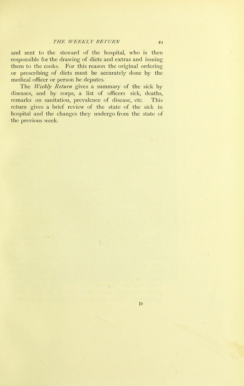 THE WEEKL V RETURN and sent to the steward of the hospital, who is then responsible for the drawing of diets and extras and issuing them to the cooks. For this reason the original ordering or prescribing of diets must be accurately done by the medical officer or person he deputes. The Weekly Return gives a summary of the sick by diseases, and by corps, a list of officers sick, deaths, remarks on sanitation, prevalence of disease, etc. This return gives a brief review of the state of the sick in hospital and the changes they undergo from the state of the previous week. D