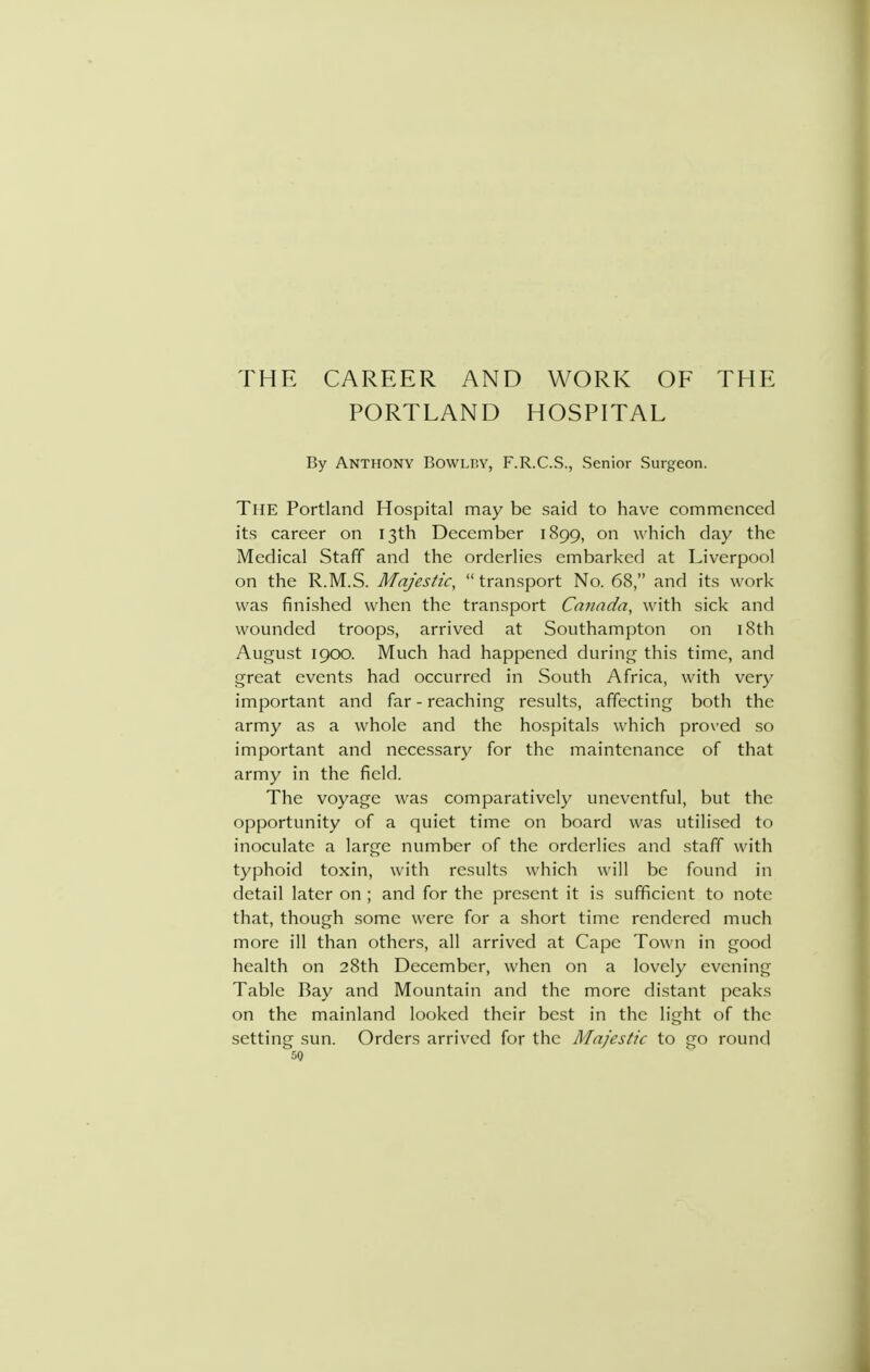 THE CAREER AND WORK OF THE PORTLAND HOSPITAL By Anthony Bowlby, F.R.C.S., Senior Surgeon. The Portland Hospital may be said to have commenced its career on 13th December 1899, on which day the Medical Staff and the orderlies embarked at Liverpool on the R.M.S. Majestic,  transport No. 68, and its work was finished when the transport Canada, with sick and wounded troops, arrived at Southampton on i8th August igoo. Much had happened during this time, and great events had occurred in South Africa, with very important and far - reaching results, affecting both the army as a whole and the hospitals which proved so important and necessary for the maintenance of that army in the field. The voyage was comparatively uneventful, but the opportunity of a quiet time on board was utilised to inoculate a large number of the orderlies and staff with typhoid toxin, with results which will be found in detail later on ; and for the present it is sufficient to note that, though some were for a short time rendered much more ill than others, all arrived at Cape Town in good health on 28th December, when on a lovely evening Table Ray and Mountain and the more distant peaks on the mainland looked their best in the light of the setting sun. Orders arrived for the Majestic to go round