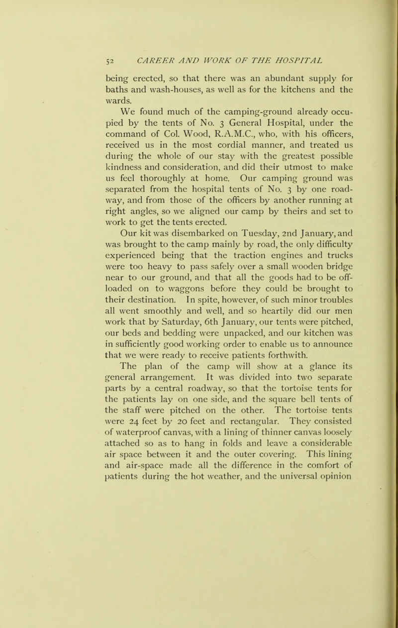being erected, so that there was an abundant supply for baths and wash-houses, as well as for the kitchens and the wards. We found much of the camping-ground already occu- pied by the tents of No. 3 General Hospital, under the command of Col. Wood, R.A.M.C., who, with his officers, received us in the most cordial manner, and treated us during the whole of our stay with the greatest possible kindness and consideration, and did their utmost to make us feel thoroughly at home. Our camping ground was separated from the hospital tents of No. 3 by one road- way, and from those of the officers by another running at right angles, so we aligned our camp by theirs and set to work to get the tents erected. Our kit was disembarked on Tuesday, 2nd January, and was brought to the camp mainly by road, the only difficulty experienced being that the traction engines and trucks were too heavy to pass safely over a small wooden bridge near to our ground, and that all the goods had to be off- loaded on to waggons before they could be brought to their destination. In spite, however, of such minor troubles all went smoothly and well, and so heartily did our men work that by Saturday, 6th January, our tents were pitched, our beds and bedding were unpacked, and our kitchen was in sufficiently good working order to enable us to announce that we were ready to receive patients forthwith. The plan of the camp will show at a glance its general arrangement. It was divided into two separate parts by a central roadway, so that the tortoise tents for the patients lay on one side, and the square bell tents of the staff were pitched on the other. The tortoise tents were 24 feet by 20 feet and rectangular. The}' consisted of waterproof canvas, with a lining of thinner canvas loo.sely attached so as to hang in folds and leave a considerable air space between it and the outer covering. This lining and air-space made all the difference in the comfort of jiatients during the hot weather, and the universal opinion