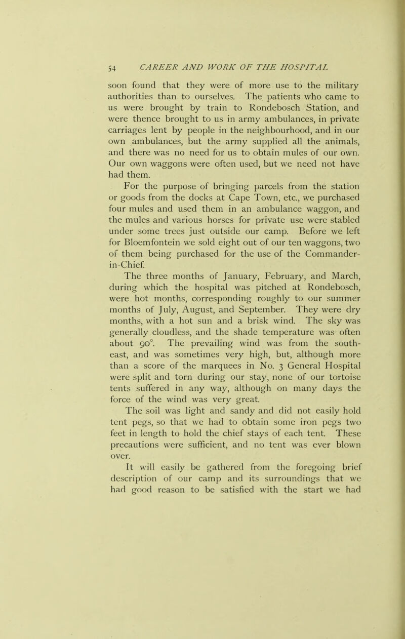 soon found that they were of more use to the military authorities than to ourselves. The patients who came to us were brought by train to Rondebosch Station, and were thence brought to us in army ambulances, in private carriages lent by people in the neighbourhood, and in our own ambulances, but the army supplied all the animals, and there was no need for us to obtain mules of our own. Our own waggons were often used, but we need not have had them. For the purpose of bringing parcels from the station or goods from the docks at Cape Town, etc., we purchased four mules and used them in an ambulance waggon, and the mules and various horses for private use were stabled under some trees just outside our camp. Before we left for Bloemfontein we sold eight out of our ten waggons, two of them being purchased for the use of the Commander- in-Chief The three months of January, February, and March, during which the hospital was pitched at Rondebosch, were hot months, corresponding roughly to our summer months of July, August, and September. They were dry months, with a hot sun and a brisk wind. The sky was generally cloudless, and the shade temperature was often about 90°. The prevailing wind was from the south- east, and was sometimes very high, but, although more than a score of the marquees in No. 3 General Hospital were split and torn during our stay, none of our tortoise tents suffered in any way, although on many days the force of the wind was very great. The soil was light and sandy and did not easily hold tent pegs, so that we had to obtain some iron pegs two feet in length to hold the chief stays of each tent. These precautions were sufficient, and no tent was ever blown over. It will easily be gathered from the foregoing brief description of our camp and its surroundings that we had good reason to be satisfied with the start we had