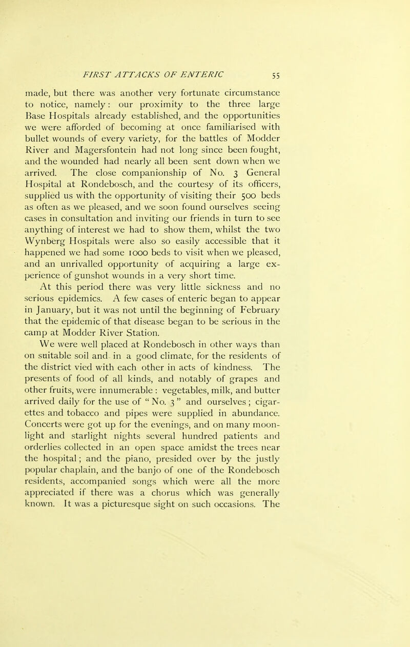made, but there was another very fortunate circumstance to notice, namely: our proximity to the three large Base Hospitals already established, and the opportunities we were afforded of becoming at once familiarised with bullet wounds of every variety, for the battles of Modder River and Magersfontein had not long since been fought, and the wounded had nearly all been sent down when we arrived. The close companionship of No. 3 General Hospital at Rondebosch, and the courtesy of its officers, supplied us with the opportunity of visiting their 500 beds as often as we pleased, and we soon found ourselves seeing cases in consultation and inviting our friends in turn to see anything of interest we had to show them, whilst the two Wynberg Hospitals were also so easily accessible that it happened we had some 1000 beds to visit when we pleased, and an unrivalled opportunity of acquiring a large ex- perience of gunshot wounds in a very short time. At this period there was very little sickness and no serious e2:)idemics. A few cases of enteric began to appear in January, but it was not until the beginning of February that the epidemic of that disease began to be serious in the camp at Modder River Station. We were well placed at Rondebosch in other ways than on suitable soil and in a good climate, for the residents of the district vied with each other in acts of kindness. The presents of food of all kinds, and notably of grapes and other fruits, were innumerable : vegetables, milk, and butter arrived daily for the use of  No. 3  and ourselves ; cigar- ettes and tobacco and pipes were supplied in abundance. Concerts were got up for the evenings, and on many moon- light and starlight nights several hundred patients and orderlies collected in an open space amidst the trees near the hospital; and the piano, presided over by the justly popular chaplain, and the banjo of one of the Rondebosch residents, accompanied songs which were all the more appreciated if there was a chorus which was generally known. It was a picturesque sight on such occasions. The