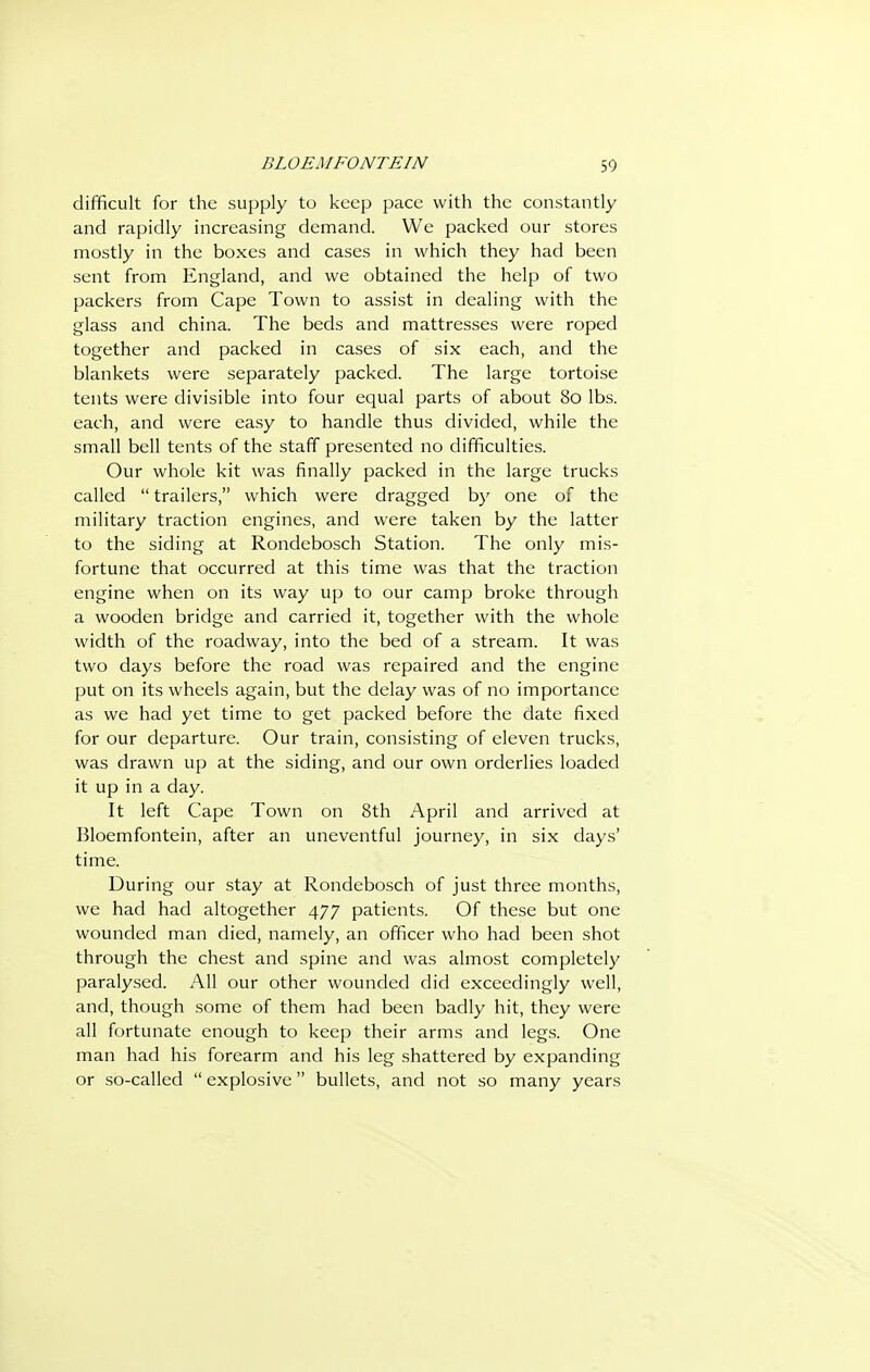 difficult for the supply to keep pace with the constantly and rapidly increasing demand. We packed our stores mostly in the boxes and cases in which they had been sent from England, and we obtained the help of two packers from Cape Town to assist in dealing with the glass and china. The beds and mattresses were roped together and packed in cases of six each, and the blankets were separately packed. The large tortoise tents were divisible into four equal parts of about 80 lbs. each, and were easy to handle thus divided, while the small bell tents of the staff presented no difficulties. Our whole kit was finally packed in the large trucks called  trailers, which were dragged by one of the military traction engines, and were taken by the latter to the siding at Rondebosch Station. The only mis- fortune that occurred at this time was that the traction engine when on its way up to our camp broke through a wooden bridge and carried it, together with the whole width of the roadway, into the bed of a stream. It was two days before the road was repaired and the engine put on its wheels again, but the delay was of no importance as we had yet time to get packed before the date fixed for our departure. Our train, consisting of eleven trucks, was drawn up at the siding, and our own orderlies loaded it up in a day. It left Cape Town on 8th April and arrived at Bloemfontein, after an uneventful journey, in six days' time. During our stay at Rondebosch of just three months, we had had altogether 477 patients. Of these but one wounded man died, namely, an officer who had been shot through the chest and spine and was almost completely paralysed. All our other wounded did exceedingly well, and, though some of them had been badly hit, they were all fortunate enough to keep their arms and legs. One man had his forearm and his leg shattered by expanding or so-called  explosive bullets, and not so many years
