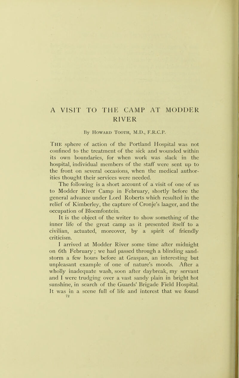 A VISIT TO THE CAMP AT MODDER RIVER By Howard Tooth, M.D., F.R.C.P. The sphere of action of the Portland Hospital was not confined to the treatment of the sick and wounded within its own boundaries, for when work was slack in the hospital, individual members of the staff were sent up to the front on several occasions, when the medical author- ities thought their services were needed. The following is a short account of a visit of one of us to Modder River Camp in February, shortly before the general advance under Lord Roberts which resulted in the relief of Kimberley, the capture of Cronje's laager, and the occupation of Bloemfontein. It is the object of the writer to show something of the inner life of the great camp as it presented itself to a civilian, actuated, moreover, by a spirit of friendly criticism. I arrived at Modder River some time after midnight on 6th February ; we had passed through a blinding sand- storm a few hours before at Graspan, an interesting but unpleasant example of one of nature's moods. After a wholly inadequate wash, soon after daybreak, my .servant and I were trudging over a vast sandy plain in bright hot sunshine, in .search of the Guards' Brigade Field Hospital. It was in a scene full of life and interest that we found