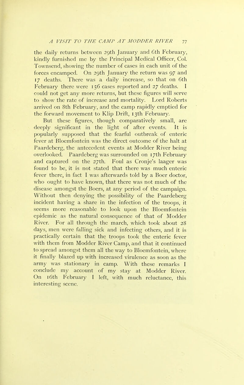 the daily returns between 29th January and 6th February, kindly furnished me by the Principal Medical Officer, Col. Townsend, showing the number of cases in each unit of the forces encamped. On 29th January the return was 97 and 17 deaths. There was a daily increase, so that on 6th February there were 156 cases reported and 27 deaths. I could not get any more returns, but these figures will serve to show the rate of increase and mortality. Lord Roberts arrived on 8th February, and the camp rapidly emptied for the forward movement to Klip Drift, 13th February. But these figures, though comparatively small, are deeply significant in the light of after event.s. It is popularly supposed that the fearful outbreak of enteric fever at Bloemfontein was the direct outcome of the halt at Paardeberg, the antecedent events at Modder River being overlooked. Paardeberg was surrounded on 17th February and captured on the 27th. Foul as Cronje's laager was found to be, it is not stated that there was much enteric fever there, in fact I was afterwards told by a Boer doctor, who ought to have known, that there was not much of the disease amongst the Boers, at any period of the campaign. Without then denying the possibility of the Paardeberg incident having a share in the infection of the troops, it seems more reasonable to look upon the Bloemfontein epidemic as the natural consequence of that of Modder River. For all through the march, which took about 28 days, men were falling sick and infecting others, and it is practically certain that the troops took the enteric fever with them from Modder River Camp, and that it continued to spread amongst them all the way to Bloemfontein, where it finally blazed up with increased virulence as soon as the army was stationary in camp. With these remarks I conclude my account of my stay at Modder River. On l6th February I left, with much reluctance, this interesting scene.
