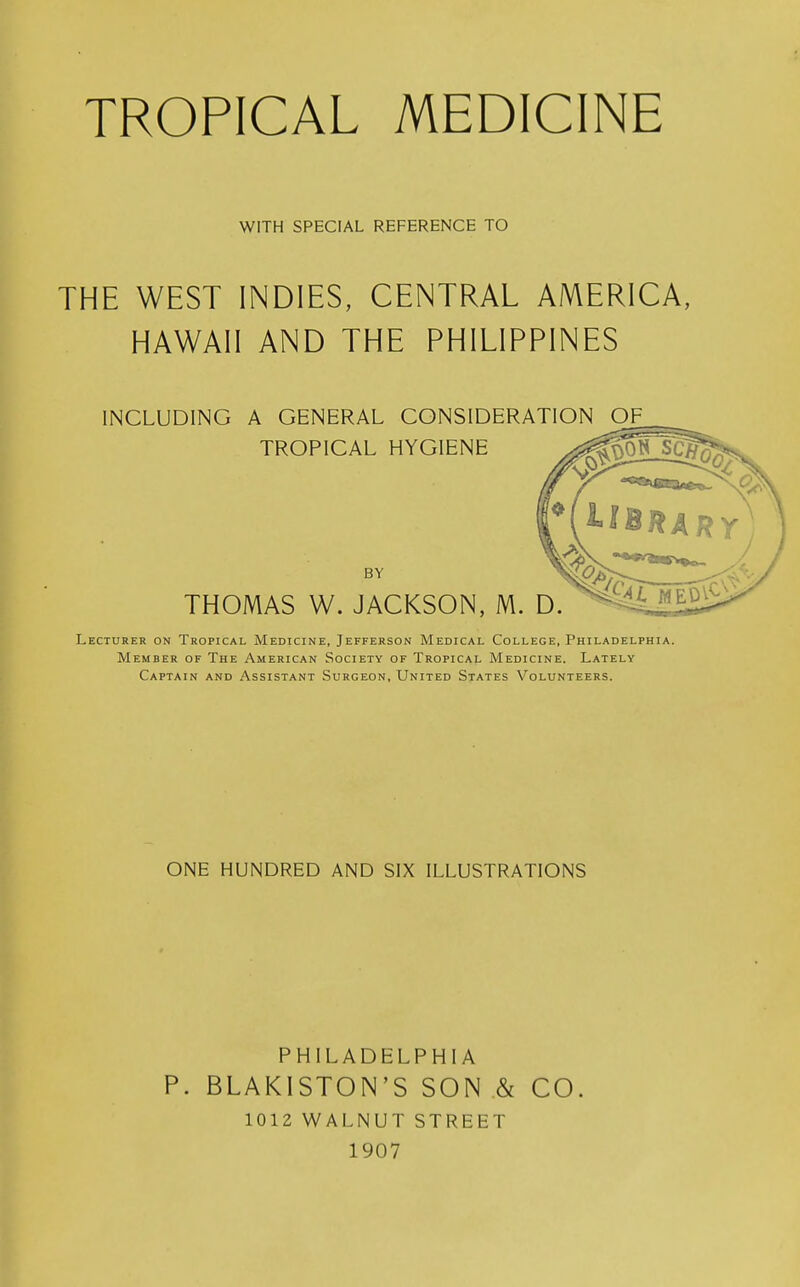 WITH SPECIAL REFERENCE TO THE WEST INDIES, CENTRAL AMERICA, HAWAII AND THE PHILIPPINES INCLUDING A GENERAL CONSIDERATION OF_ TROPICAL HYGIENE BY THOMAS W. JACKSON, M. Lecturer on Tropical Medicine, Jefferson Medical College, Philadelphia. Member of The American Society of Tropical Medicine. Lately Captain and Assistant Surgeon, United States Volunteers. ONE HUNDRED AND SIX ILLUSTRATIONS PHILADELPHIA P. BLAKISTON'S SON & CO. 1012 WALNUT STREET 1907