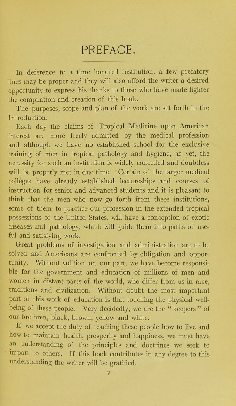 PREFACE. In deference to a time honored institution, a few prefatory lines may be proper and they will also afford the writer a desired opportunity to express his thanks to those who have made lighter the compilation and creation of this book. The purposes, scope and plan of the work are set forth in the Introduction. Each day the claims of Tropical Medicine upon American interest are more freely admitted by the medical profession and although we have no established school for the exclusive training of men in tropical pathology and hygiene, as yet, the necessity for such an institution is widely conceded and doubtless will be properly met in due time. Certain of the larger medical colleges have already established lectureships and courses of instruction for senior and advanced students and it is pleasant to think that the men who now go forth from these institutions, some of them to practice our profession in the extended tropical possessions of the United States, will have a conception of exotic diseases and pathology, which will guide them into paths of use- ful and satisfying work. Great problems of investigation and administration are to be solved and Americans are confronted by obligation and oppor- tunity. Without volition on our part, we have become responsi- ble for the government and education of millions of men and women in distant parts of the world, who differ from us in race, traditions and civilization. Without doubt the most important part of this work of education is that touching the physical well- being of these people. Very decidedly, we are the  keepers  of our brethren, black, brown, yellow and white. If we accept the duty of teaching these people how to live and how to maintain health, prosperity and happiness, we must have an understanding of the principles and doctrines we seek to impart to others. If this book contributes in any degree to this understanding the writer will be gratified.