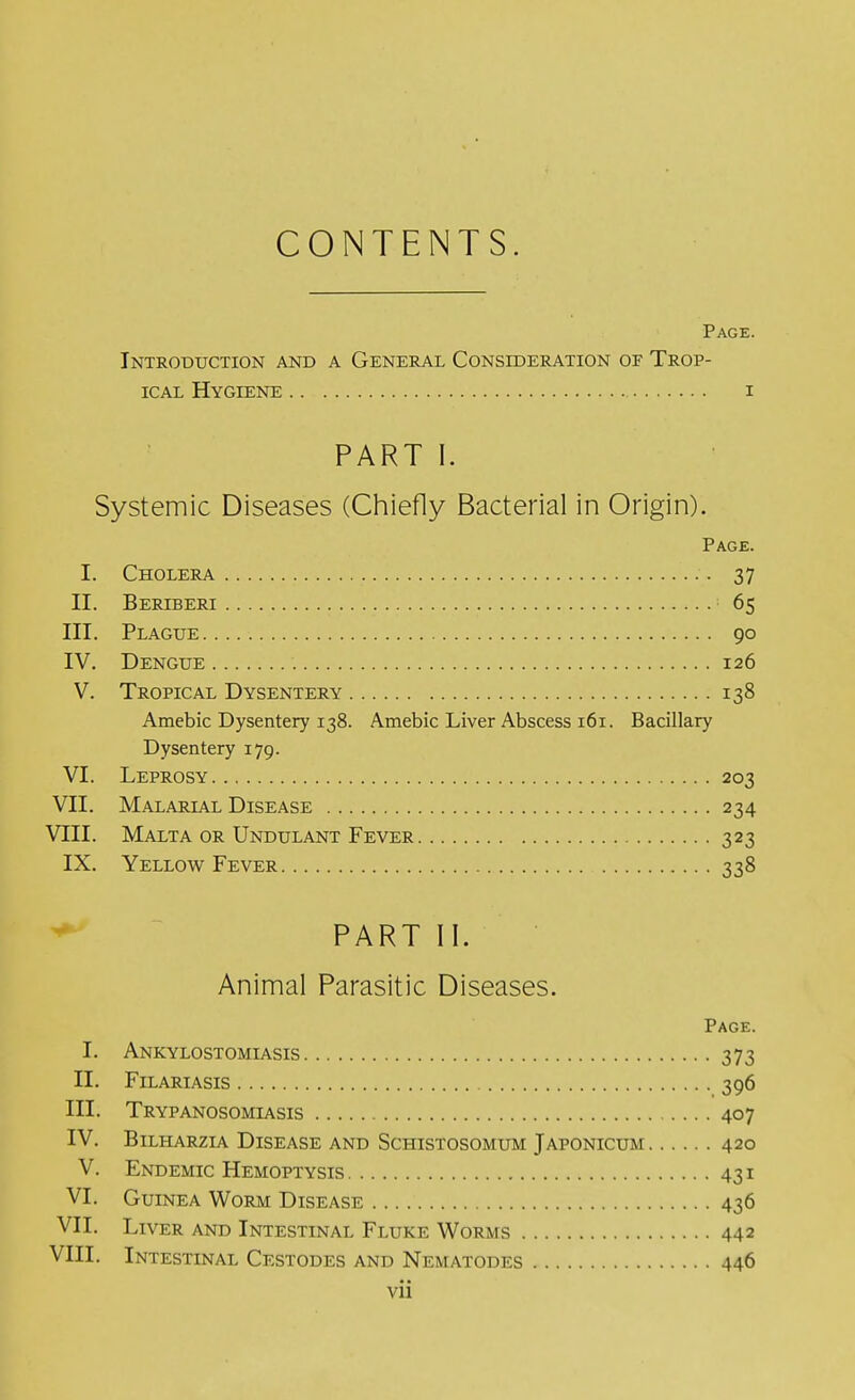 CONTENTS. Page. Introduction and a General Consideration of Trop- ical Hygiene i PART I. Systemic Diseases (Chiefly Bacterial in Origin). Page. I. Cholera 37 II. Beriberi 65 III. Plague 90 IV. Dengue 126 V. Tropical Dysentery 138 Amebic Dysentery 138. Amebic Liver Abscess 161. Bacillary Dysentery 179. VI. Leprosy 203 VII. Malarial Disease 234 VEIL Malta or Undulant Fever 323 IX. Yellow Fever 338 PART II. Animal Parasitic Diseases. Page. I. Ankylostomiasis 373 II. Filariasis 396 III. Trypanosomiasis 407 IV. Bilharzia Disease and Schistosomum Japonicum 420 V. Endemic Hemoptysis 431 VI. Guinea Worm Disease 436 VII. Liver and Intestinal Fluke Worms 442 VIII. Intestinal Cestodes and Nematodes 446