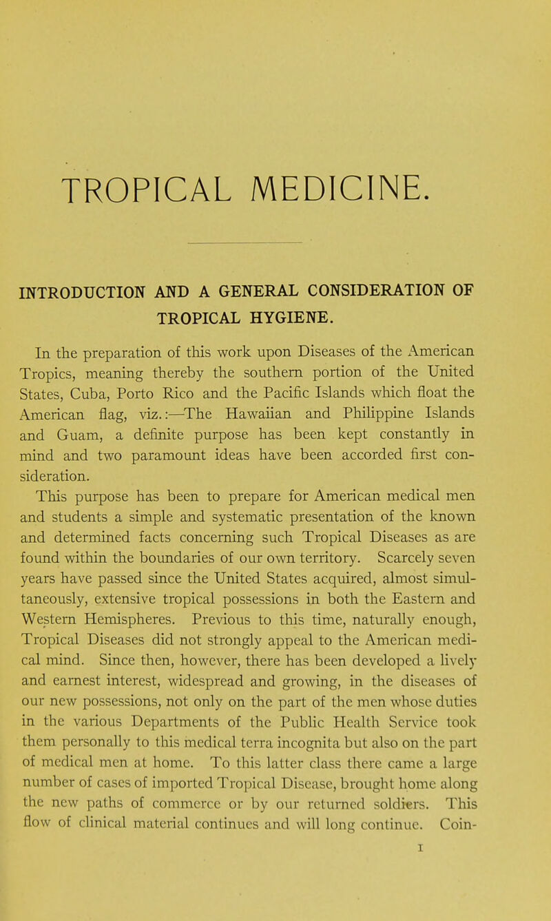 INTRODUCTION AND A GENERAL CONSIDERATION OF TROPICAL HYGIENE. In the preparation of this work upon Diseases of the American Tropics, meaning thereby the southern portion of the United States, Cuba, Porto Rico and the Pacific Islands which float the American flag, viz.:—The Hawaiian and Philippine Islands and Guam, a definite purpose has been kept constantly in mind and two paramount ideas have been accorded first con- sideration. This purpose has been to prepare for American medical men and students a simple and systematic presentation of the known and determined facts concerning such Tropical Diseases as are found within the boundaries of our own territory. Scarcely seven years have passed since the United States acquired, almost simul- taneously, extensive tropical possessions in both the Eastern and Western Hemispheres. Previous to this time, naturally enough, Tropical Diseases did not strongly appeal to the American medi- cal mind. Since then, however, there has been developed a lively and earnest interest, widespread and growing, in the diseases of our new possessions, not only on the part of the men whose duties in the various Departments of the Public Health Service took them personally to this medical terra incognita but also on the part of medical men at home. To this latter class there came a large number of cases of imported Tropical Disease, brought home along the new paths of commerce or by our returned soldiers. This flow of clinical material continues and will long continue. Coin-