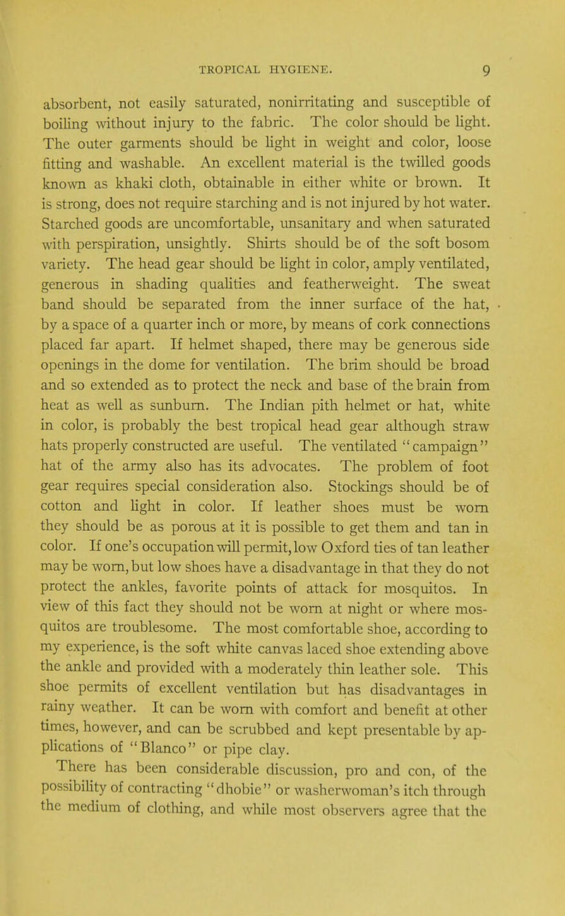 absorbent, not easily saturated, nonirritating and susceptible of boiling without injury to the fabric. The color should be light. The outer garments should be light in weight and color, loose fitting and washable. An excellent material is the twilled goods known as khaki cloth, obtainable in either white or brown. It is strong, does not require starching and is not injured by hot water. Starched goods are uncomfortable, unsanitary and when saturated with perspiration, unsightly. Shirts should be of the soft bosom variety. The head gear should be light in color, amply ventilated, generous in shading qualities and featherweight. The sweat band should be separated from the inner surface of the hat, by a space of a quarter inch or more, by means of cork connections placed far apart. If helmet shaped, there may be generous side openings in the dome for ventilation. The brim should be broad and so extended as to protect the neck and base of the brain from heat as well as sunburn. The Indian pith helmet or hat, white in color, is probably the best tropical head gear although straw hats properly constructed are useful. The ventilated campaign hat of the army also has its advocates. The problem of foot gear requires special consideration also. Stockings should be of cotton and light in color. If leather shoes must be worn they should be as porous at it is possible to get them and tan in color. If one's occupation will permit, low Oxford ties of tan leather may be worn, but low shoes have a disadvantage in that they do not protect the ankles, favorite points of attack for mosquitos. In view of this fact they should not be worn at night or where mos- quitos are troublesome. The most comfortable shoe, according to my experience, is the soft white canvas laced shoe extending above the ankle and provided with a moderately thin leather sole. This shoe permits of excellent ventilation but has disadvantages in rainy weather. It can be worn with comfort and benefit at other times, however, and can be scrubbed and kept presentable by ap- plications of Blanco or pipe clay. There has been considerable discussion, pro and con, of the possibility of contracting dhobie or washerwoman's itch through the medium of clothing, and while most observers agree that the