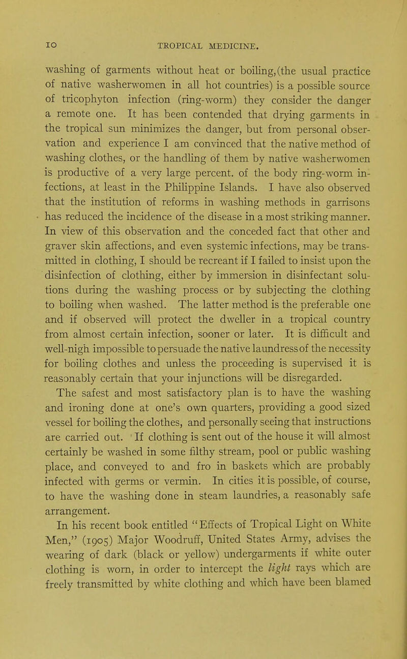 washing of garments without heat or boiling, (the usual practice of native washerwomen in all hot countries) is a possible source of tricophyton infection (ring-worm) they consider the danger a remote one. It has been contended that drying garments in the tropical sun minimizes the danger, but from personal obser- vation and experience I am convinced that the native method of washing clothes, or the handling of them by native washerwomen is productive of a very large percent, of the body ring-worm in- fections, at least in the Philippine Islands. I have also observed that the institution of reforms in washing methods in garrisons has reduced the incidence of the disease in a most striking manner. In view of this observation and the conceded fact that other and graver skin affections, and even systemic infections, may be trans- mitted in clothing, I should be recreant if I failed to insist upon the disinfection of clothing, either by immersion in disinfectant solu- tions during the washing process or by subjecting the clothing to boiling when washed. The latter method is the preferable one and if observed will protect the dweller in a tropical country from almost certain infection, sooner or later. It is difficult and well-nigh impossible to persuade the native laundress of the necessity for boiling clothes and unless the proceeding is supervised it is reasonably certain that your injunctions will be disregarded. The safest and most satisfactory plan is to have the washing and ironing done at one's own quarters, providing a good sized vessel for boiling the clothes, and personally seeing that instructions are carried out. If clothing is sent out of the house it will almost certainly be washed in some filthy stream, pool or public washing place, and conveyed to and fro in baskets which are probably infected with germs or vermin. In cities it is possible, of course, to have the washing done in steam laundries, a reasonably safe arrangement. In his recent book entitled Effects of Tropical Light on White Men, (1905) Major Woodruff, United States Army, advises the wearing of dark (black or yellow) undergarments if white outer clothing is worn, in order to intercept the light rays winch are freely transmitted by white clothing and which have been blamed