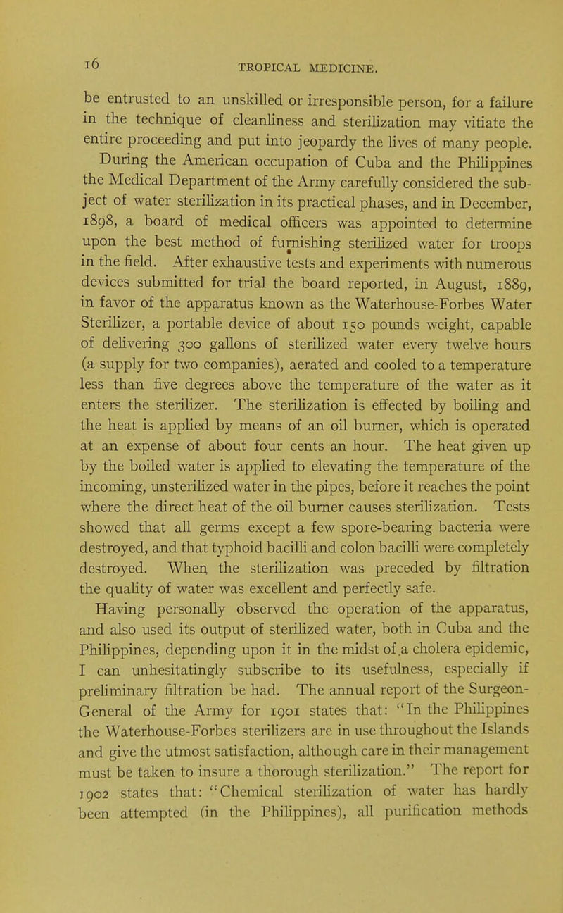 TROPICAL MEDICINE. be entrusted to an unskilled or irresponsible person, for a failure in the technique of cleanliness and sterilization may vitiate the entire proceeding and put into jeopardy the lives of many people. During the American occupation of Cuba and the Philippines the Medical Department of the Army carefully considered the sub- ject of water sterilization in its practical phases, and in December, 1898, a board of medical officers was appointed to determine upon the best method of furnishing sterilized water for troops in the field. After exhaustive tests and experiments with numerous devices submitted for trial the board reported, in August, 1889, in favor of the apparatus known as the Waterhouse-Forbes Water Sterilizer, a portable device of about 150 pounds weight, capable of delivering 300 gallons of sterilized water every twelve hours (a supply for two companies), aerated and cooled to a temperature less than five degrees above the temperature of the water as it enters the sterilizer. The sterilization is effected by boiling and the heat is applied by means of an oil burner, which is operated at an expense of about four cents an hour. The heat given up by the boiled water is applied to elevating the temperature of the incoming, unsterilized water in the pipes, before it reaches the point where the direct heat of the oil burner causes sterilization. Tests showed that all germs except a few spore-bearing bacteria were destroyed, and that typhoid bacilli and colon bacilli were completely destroyed. When the sterilization was preceded by filtration the quality of water was excellent and perfectly safe. Having personally observed the operation of the apparatus, and also used its output of sterilized water, both in Cuba and the Philippines, depending upon it in the midst of a cholera epidemic, I can unhesitatingly subscribe to its usefulness, especially if preliminary filtration be had. The annual report of the Surgeon- General of the Army for 1901 states that: In the Philippines the Waterhouse-Forbes sterilizers are in use throughout the Islands and give the utmost satisfaction, although care in their management must be taken to insure a thorough sterilization. The report for 1902 states that: Chemical sterilization of water has hardly been attempted fin the Philippines), all purification methods