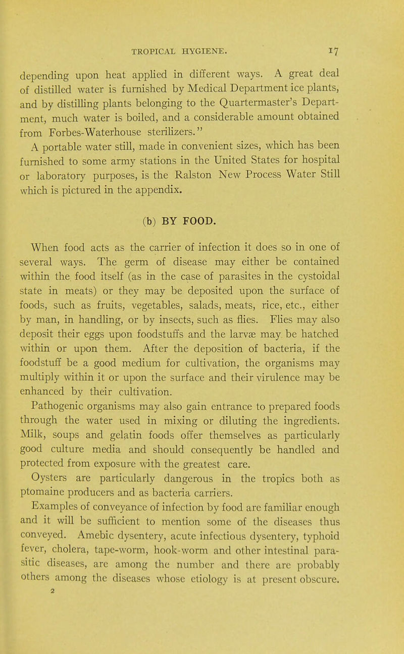 depending upon heat applied in different ways. A great deal of distilled water is furnished by Medical Department ice plants, and by distilling plants belonging to the Quartermaster's Depart- ment, much water is boiled, and a considerable amount obtained from Forbes-Waterhouse sterilizers. A portable water still, made in convenient sizes, which has been furnished to some army stations in the United States for hospital or laboratory purposes, is the Ralston New Process Water Still which is pictured in the appendix. (b) BY FOOD. When food acts as the carrier of infection it does so in one of several ways. The germ of disease may either be contained within the food itself (as in the case of parasites in the cystoidal state in meats) or they may be deposited upon the surface of foods, such as fruits, vegetables, salads, meats, rice, etc., either by man, in handling, or by insects, such as flies. Flies may also deposit their eggs upon foodstuffs and the larvae may be hatched within or upon them. After the deposition of bacteria, if the foodstuff be a good medium for cultivation, the organisms may multiply within it or upon the surface and their virulence may be enhanced by their cultivation. Pathogenic organisms may also gain entrance to prepared foods through the water used in mixing or diluting the ingredients. Milk, soups and gelatin foods offer themselves as particularly good culture media and should consequently be handled and protected from exposure with the greatest care. Oysters are particularly dangerous in the tropics both as ptomaine producers and as bacteria carriers. Examples of conveyance of infection by food are familiar enough and it will be sufficient to mention some of the diseases thus conveyed. Amebic dysentery, acute infectious dysentery, typhoid fever, cholera, tape-worm, hook-worm and other intestinal para- sitic diseases, are among the number and there are probably others among the diseases whose etiology is at present obscure. 2