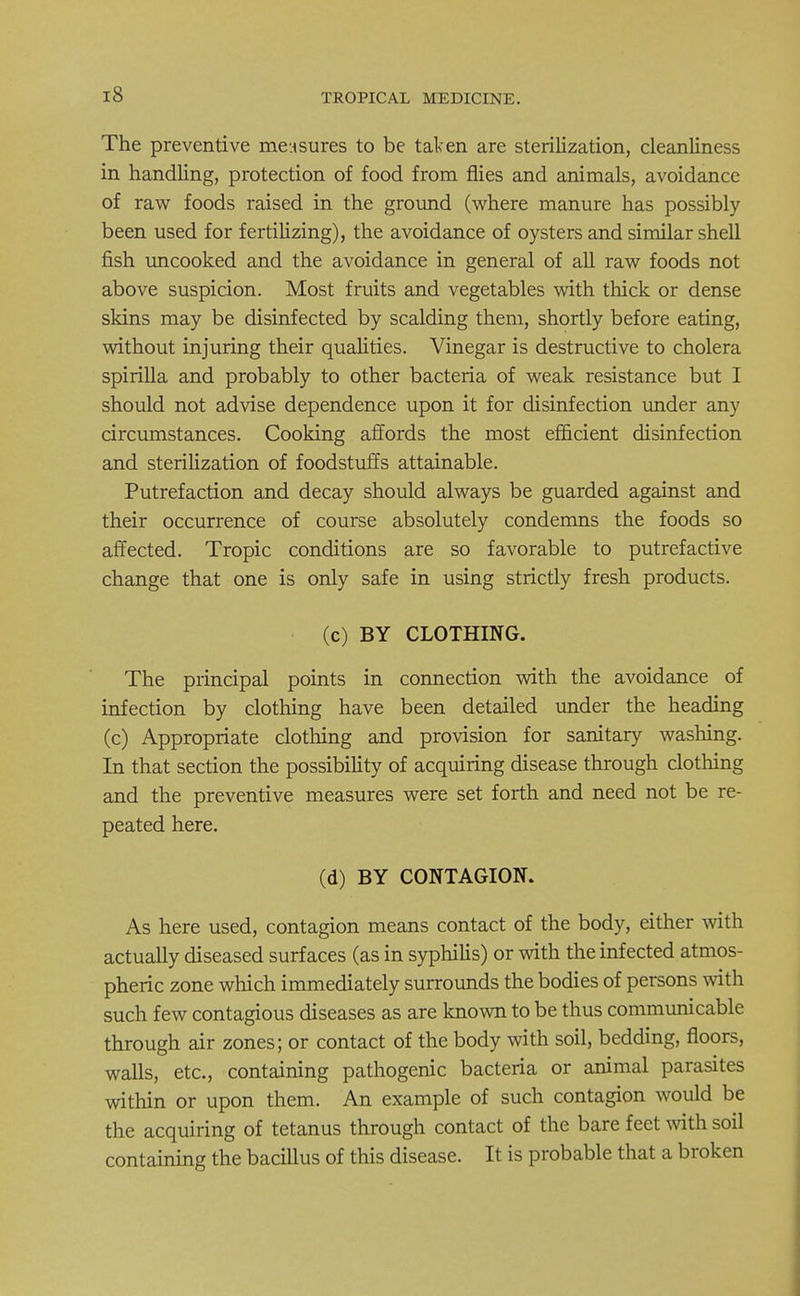 The preventive measures to be taken are sterilization, cleanliness in handling, protection of food from flies and animals, avoidance of raw foods raised in the ground (where manure has possibly been used for fertilizing), the avoidance of oysters and similar shell fish uncooked and the avoidance in general of all raw foods not above suspicion. Most fruits and vegetables with thick or dense skins may be disinfected by scalding them, shortly before eating, without injuring their qualities. Vinegar is destructive to cholera spirilla and probably to other bacteria of weak resistance but I should not advise dependence upon it for disinfection under any circumstances. Cooking affords the most efficient disinfection and sterilization of foodstuffs attainable. Putrefaction and decay should always be guarded against and their occurrence of course absolutely condemns the foods so affected. Tropic conditions are so favorable to putrefactive change that one is only safe in using strictly fresh products. (c) BY CLOTHING. The principal points in connection with the avoidance of infection by clothing have been detailed under the heading (c) Appropriate clothing and provision for sanitary washing. In that section the possibility of acquiring disease through clothing and the preventive measures were set forth and need not be re- peated here. (d) BY CONTAGION. As here used, contagion means contact of the body, either with actually diseased surfaces (as in syphilis) or with the infected atmos- pheric zone which immediately surrounds the bodies of persons with such few contagious diseases as are known to be thus communicable through air zones; or contact of the body with soil, bedding, floors, walls, etc., containing pathogenic bacteria or animal parasites within or upon them. An example of such contagion would be the acquiring of tetanus through contact of the bare feet with soil containing the bacillus of this disease. It is probable that a broken