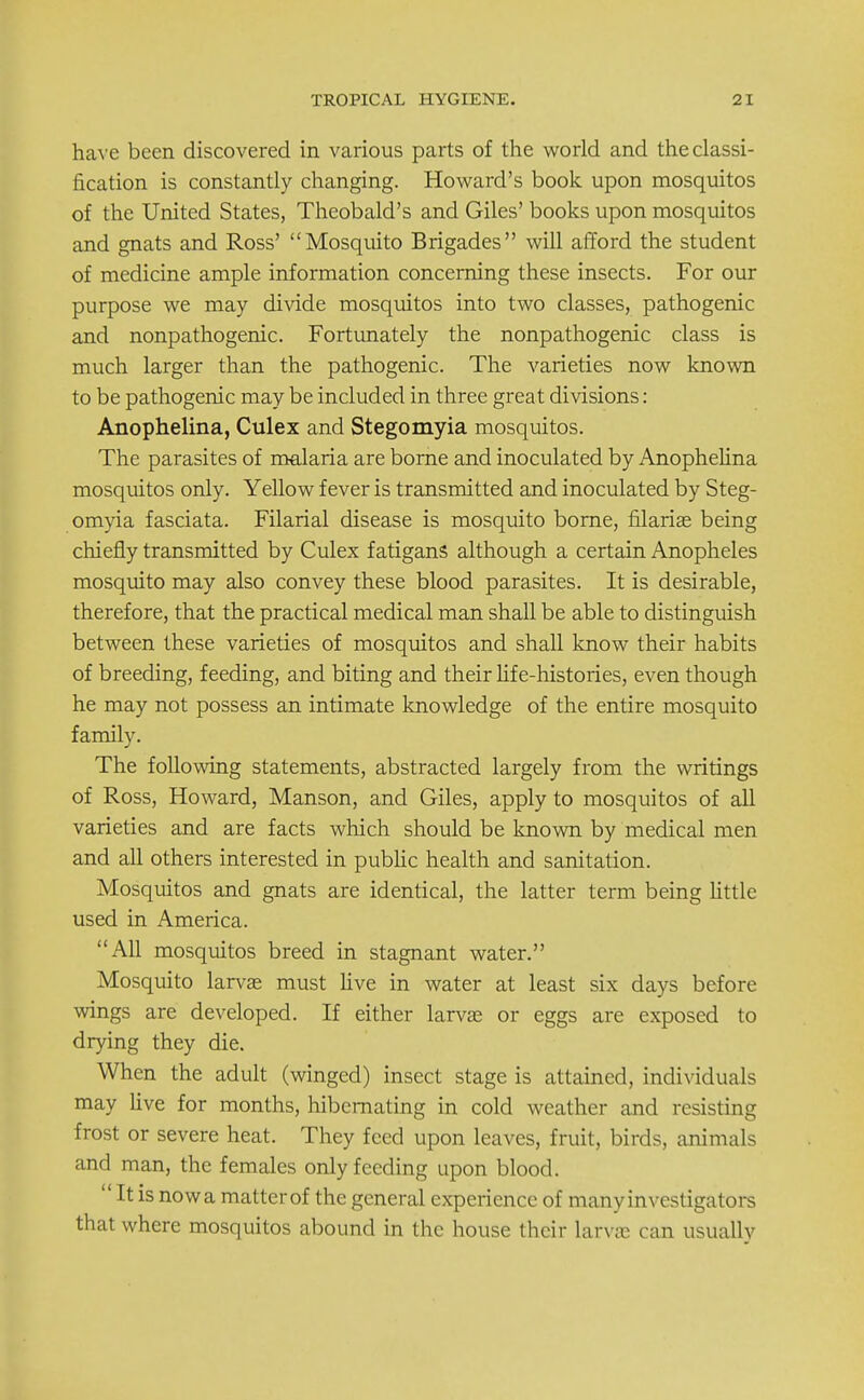 have been discovered in various parts of the world and the classi- fication is constantly changing. Howard's book upon mosquitos of the United States, Theobald's and Giles' books upon mosquitos and gnats and Ross' Mosquito Brigades will afford the student of medicine ample information concerning these insects. For our purpose we may divide mosquitos into two classes, pathogenic and nonpathogenic. Fortunately the nonpathogenic class is much larger than the pathogenic. The varieties now known to be pathogenic may be included in three great divisions: Anophelina, Culex and Stegomyia mosquitos. The parasites of malaria are borne and inoculated by Anophelina mosquitos only. Yellow fever is transmitted and inoculated by Steg- omyia fasciata. Filarial disease is mosquito borne, nlarise being chiefly transmitted by Culex f atiganS although a certain Anopheles mosquito may also convey these blood parasites. It is desirable, therefore, that the practical medical man shall be able to distinguish between these varieties of mosquitos and shall know their habits of breeding, feeding, and biting and their life-histories, even though he may not possess an intimate knowledge of the entire mosquito family. The following statements, abstracted largely from the writings of Ross, Howard, Manson, and Giles, apply to mosquitos of all varieties and are facts which should be known by medical men and all others interested in public health and sanitation. Mosquitos and gnats are identical, the latter term being little used in America. All mosquitos breed in stagnant water. Mosquito larva? must live in water at least six days before wings are developed. If either larvae or eggs are exposed to drying they die. When the adult (winged) insect stage is attained, individuals may live for months, hibernating in cold weather and resisting frost or severe heat. They feed upon leaves, fruit, birds, animals and man, the females only feeding upon blood.  It is now a matter of the general experience of many investigators that where mosquitos abound in the house their larva? can usually