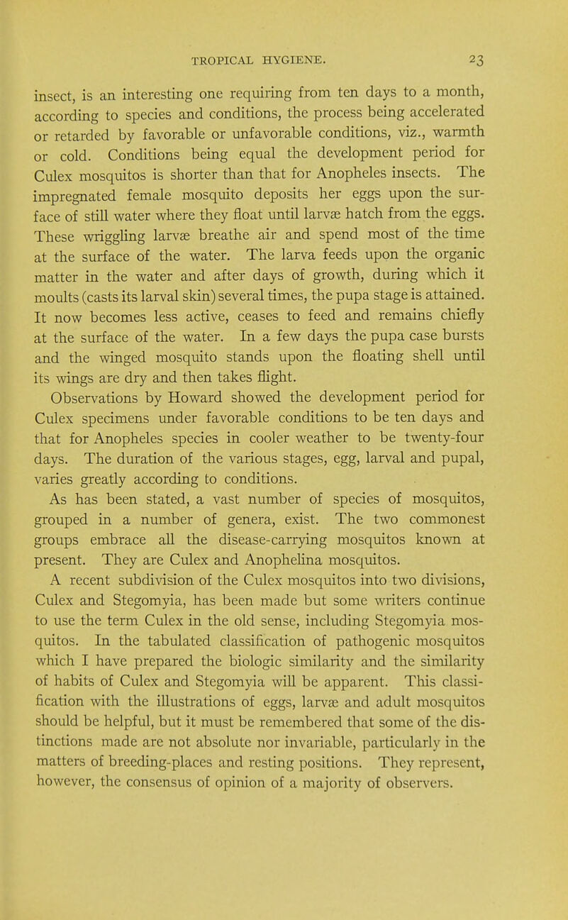 insect, is an interesting one requiring from ten days to a month, according to species and conditions, the process being accelerated or retarded by favorable or unfavorable conditions, viz., warmth or cold. Conditions being equal the development period for Culex mosquitos is shorter than that for Anopheles insects. The impregnated female mosquito deposits her eggs upon the sur- face of still water where they float until larvas hatch from the eggs. These wriggling larvae breathe air and spend most of the time at the surface of the water. The larva feeds upon the organic matter in the water and after days of growth, during which it moults (casts its larval skin) several times, the pupa stage is attained. It now becomes less active, ceases to feed and remains chiefly at the surface of the water. In a few days the pupa case bursts and the winged mosquito stands upon the floating shell until its wings are dry and then takes flight. Observations by Howard showed the development period for Culex specimens under favorable conditions to be ten days and that for Anopheles species in cooler weather to be twenty-four days. The duration of the various stages, egg, larval and pupal, varies greatly according to conditions. As has been stated, a vast number of species of mosquitos, grouped in a number of genera, exist. The two commonest groups embrace all the disease-carrying mosquitos known at present. They are Culex and Anophelina mosquitos. A recent subdivision of the Culex mosquitos into two divisions, Culex and Stegomyia, has been made but some writers continue to use the term Culex in the old sense, including Stegomyia mos- quitos. In the tabulated classification of pathogenic mosquitos which I have prepared the biologic similarity and the similarity of habits of Culex and Stegomyia will be apparent. Tins classi- fication with the illustrations of eggs, larvas and adult mosquitos should be helpful, but it must be remembered that some of the dis- tinctions made are not absolute nor invariable, particularly in the matters of breeding-places and resting positions. They represent, however, the consensus of opinion of a majority of observers.