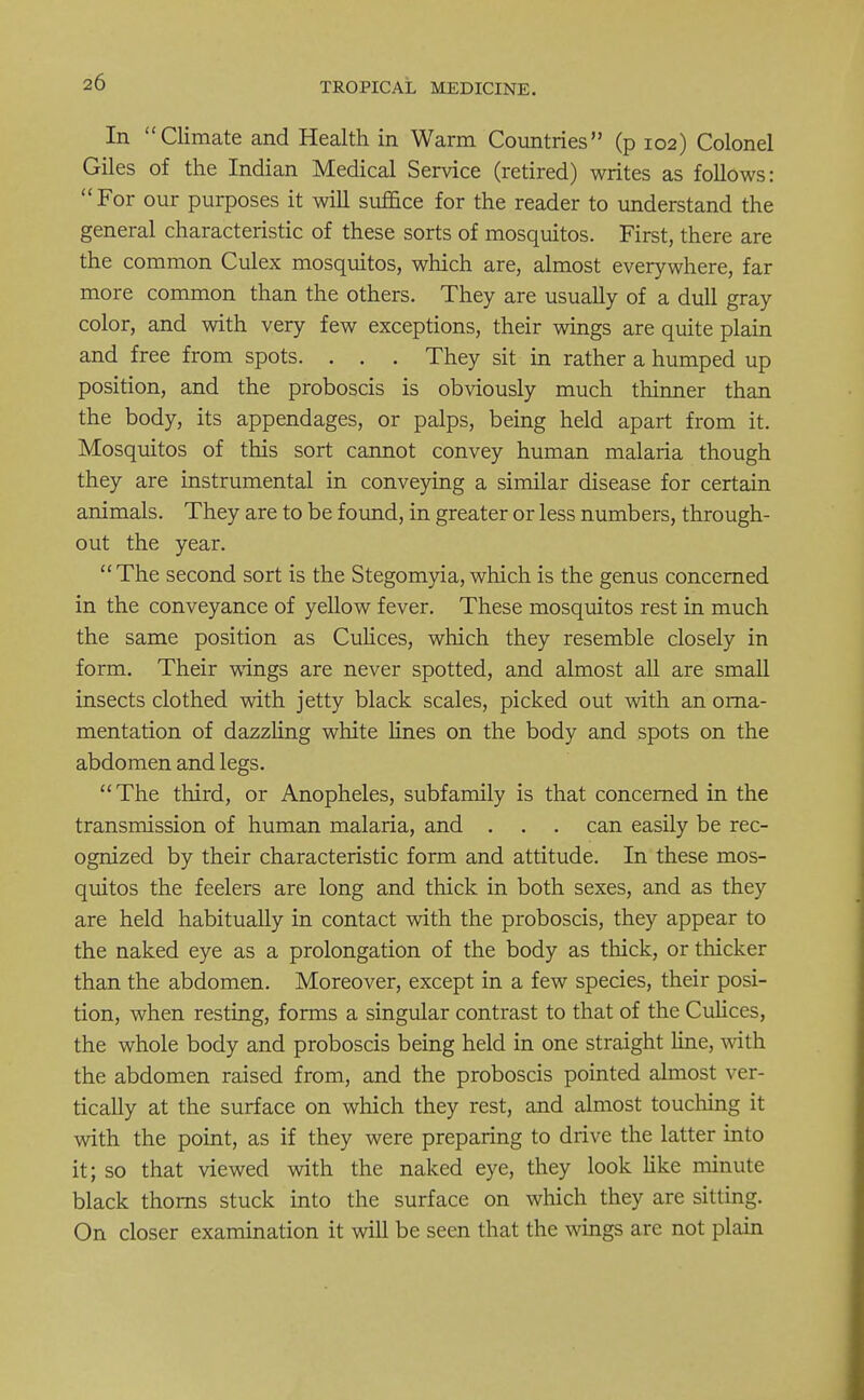 In Climate and Health in Warm Countries (p 102) Colonel Giles of the Indian Medical Service (retired) writes as follows: For our purposes it will suffice for the reader to understand the general characteristic of these sorts of mosquitos. First, there are the common Culex mosquitos, which are, almost everywhere, far more common than the others. They are usually of a dull gray color, and with very few exceptions, their wings are quite plain and free from spots. . . . They sit in rather a humped up position, and the proboscis is obviously much thinner than the body, its appendages, or palps, being held apart from it. Mosquitos of this sort cannot convey human malaria though they are instrumental in conveying a similar disease for certain animals. They are to be found, in greater or less numbers, through- out the year. The second sort is the Stegomyia, which is the genus concerned in the conveyance of yellow fever. These mosquitos rest in much the same position as Culices, which they resemble closely in form. Their wings are never spotted, and almost all are small insects clothed with jetty black scales, picked out with an orna- mentation of dazzling white lines on the body and spots on the abdomen and legs. The third, or Anopheles, subfamily is that concerned in the transmission of human malaria, and . . . can easily be rec- ognized by their characteristic form and attitude. In these mos- quitos the feelers are long and thick in both sexes, and as they are held habitually in contact with the proboscis, they appear to the naked eye as a prolongation of the body as thick, or thicker than the abdomen. Moreover, except in a few species, their posi- tion, when resting, forms a singular contrast to that of the Culices, the whole body and proboscis being held in one straight line, with the abdomen raised from, and the proboscis pointed almost ver- tically at the surface on which they rest, and almost touching it with the point, as if they were preparing to drive the latter into it; so that viewed with the naked eye, they look like minute black thorns stuck into the surface on which they are sitting. On closer examination it will be seen that the wings are not plain