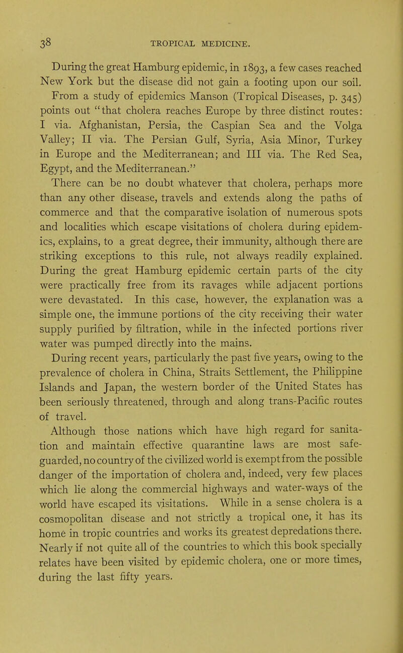 During the great Hamburg epidemic, in 1893, a few cases reached New York but the disease did not gain a footing upon our soil. From a study of epidemics Manson (Tropical Diseases, p. 345) points out that cholera reaches Europe by three distinct routes: I via. Afghanistan, Persia, the Caspian Sea and the Volga Valley; II via. The Persian Gulf, Syria, Asia Minor, Turkey in Europe and the Mediterranean; and III via. The Red Sea, Egypt, and the Mediterranean. There can be no doubt whatever that cholera, perhaps more than any other disease, travels and extends along the paths of commerce and that the comparative isolation of numerous spots and localities which escape visitations of cholera during epidem- ics, explains, to a great degree, their immunity, although there are striking exceptions to this rule, not always readily explained. During the great Hamburg epidemic certain parts of the city were practically free from its ravages while adjacent portions were devastated. In this case, however, the explanation was a simple one, the immune portions of the city receiving their water supply purified by filtration, while in the infected portions river water was pumped directly into the mains. During recent years, particularly the past five years, owing to the prevalence of cholera in China, Straits Settlement, the Philippine Islands and Japan, the western border of the United States has been seriously threatened, through and along trans-Pacific routes of travel. Although those nations which have high regard for sanita- tion and maintain effective quarantine laws are most safe- guarded, no country of the civilized world is exempt from the possible danger of the importation of cholera and, indeed, very few places which He along the commercial highways and water-ways of the world have escaped its visitations. While in a sense cholera is a cosmopolitan disease and not strictly a tropical one, it has its home in tropic countries and works its greatest depredations there. Nearly if not quite all of the countries to which this book specially relates have been visited by epidemic cholera, one or more times, during the last fifty years.