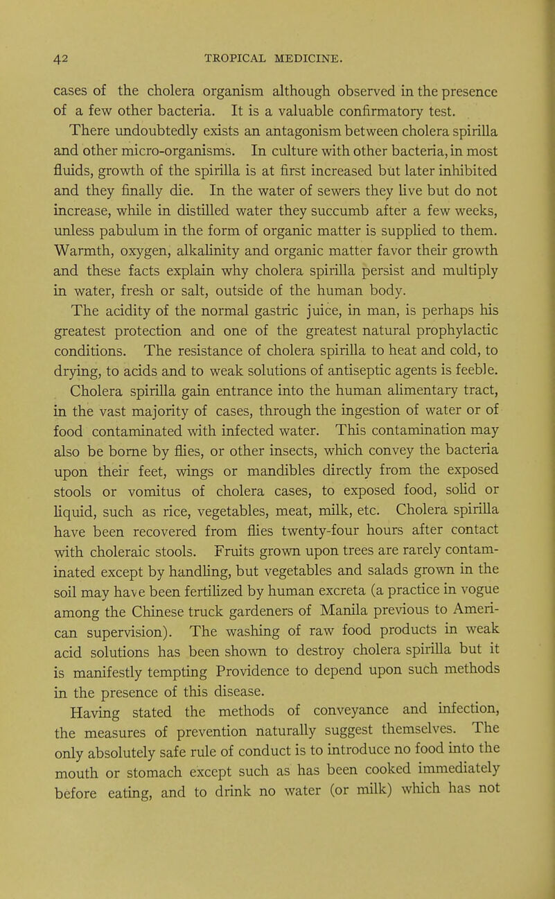 cases of the cholera organism although observed in the presence of a few other bacteria. It is a valuable confirmatory test. There undoubtedly exists an antagonism between cholera spirilla and other micro-organisms. In culture with other bacteria, in most fluids, growth of the spirilla is at first increased but later inhibited and they finally die. In the water of sewers they live but do not increase, while in distilled water they succumb after a few weeks, unless pabulum in the form of organic matter is supplied to them. Warmth, oxygen, alkalinity and organic matter favor their growth and these facts explain why cholera spirilla persist and multiply in water, fresh or salt, outside of the human body. The acidity of the normal gastric juice, in man, is perhaps his greatest protection and one of the greatest natural prophylactic conditions. The resistance of cholera spirilla to heat and cold, to drying, to acids and to weak solutions of antiseptic agents is feeble. Cholera spirilla gain entrance into the human alimentary tract, in the vast majority of cases, through the ingestion of water or of food contaminated with infected water. This contamination may also be borne by flies, or other insects, which convey the bacteria upon their feet, wings or mandibles directly from the exposed stools or vomitus of cholera cases, to exposed food, solid or liquid, such as rice, vegetables, meat, milk, etc. Cholera spirilla have been recovered from flies twenty-four hours after contact with choleraic stools. Fruits grown upon trees are rarely contam- inated except by handling, but vegetables and salads grown in the soil may have been fertilized by human excreta (a practice in vogue among the Chinese truck gardeners of Manila previous to Ameri- can supervision). The washing of raw food products in weak acid solutions has been shown to destroy cholera spirilla but it is manifestly tempting Providence to depend upon such methods in the presence of this disease. Having stated the methods of conveyance and infection, the measures of prevention naturally suggest themselves. The only absolutely safe rule of conduct is to introduce no food into the mouth or stomach except such as has been cooked immediately before eating, and to drink no water (or milk) which has not