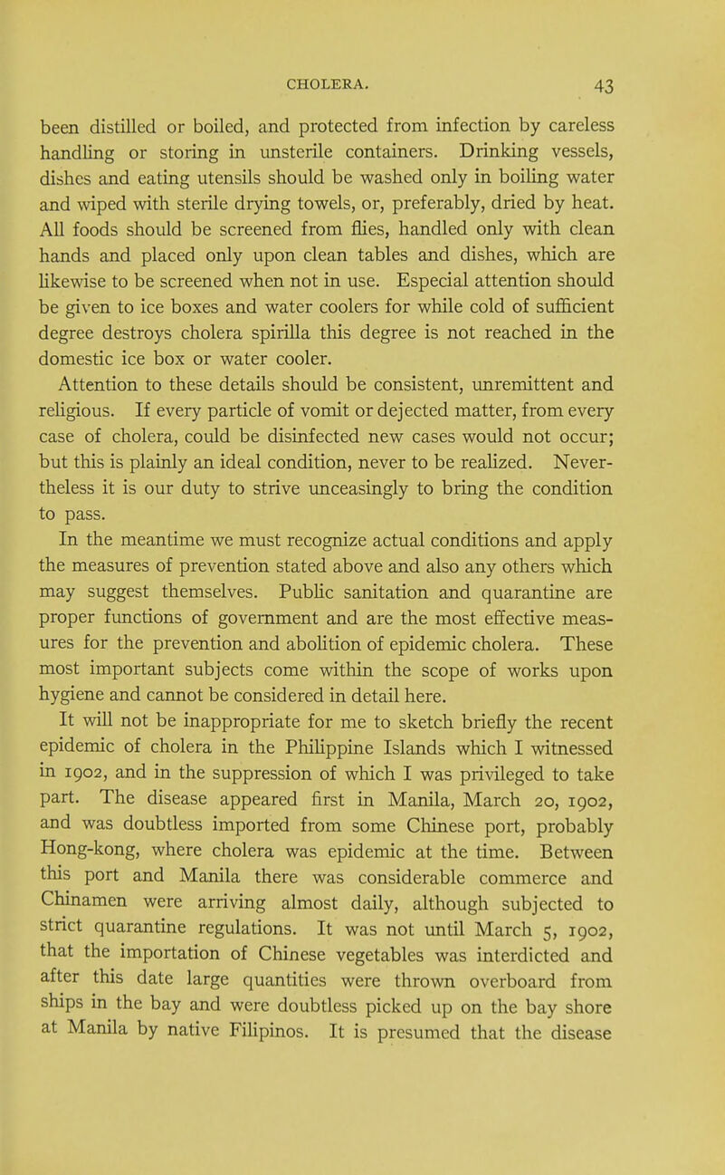 been distilled or boiled, and protected from infection by careless handling or storing in unsterile containers. Drinking vessels, dishes and eating utensils should be washed only in boiling water and wiped with sterile drying towels, or, preferably, dried by heat. All foods should be screened from flies, handled only with clean hands and placed only upon clean tables and dishes, which are likewise to be screened when not in use. Especial attention should be given to ice boxes and water coolers for while cold of sufficient degree destroys cholera spirilla this degree is not reached in the domestic ice box or water cooler. Attention to these details should be consistent, unremittent and religious. If every particle of vomit or dejected matter, from every case of cholera, could be disinfected new cases would not occur; but this is plainly an ideal condition, never to be realized. Never- theless it is our duty to strive unceasingly to bring the condition to pass. In the meantime we must recognize actual conditions and apply the measures of prevention stated above and also any others which may suggest themselves. Public sanitation and quarantine are proper functions of government and are the most effective meas- ures for the prevention and abolition of epidemic cholera. These most important subjects come within the scope of works upon hygiene and cannot be considered in detail here. It will not be inappropriate for me to sketch briefly the recent epidemic of cholera in the Philippine Islands which I witnessed in 1902, and in the suppression of which I was privileged to take part. The disease appeared first in Manila, March 20, 1902, and was doubtless imported from some Chinese port, probably Hong-kong, where cholera was epidemic at the time. Between this port and Manila there was considerable commerce and Chinamen were arriving almost daily, although subjected to strict quarantine regulations. It was not until March 5, 1902, that the importation of Chinese vegetables was interdicted and after this date large quantities were thrown overboard from ships in the bay and were doubtless picked up on the bay shore at Manila by native Filipinos. It is presumed that the disease