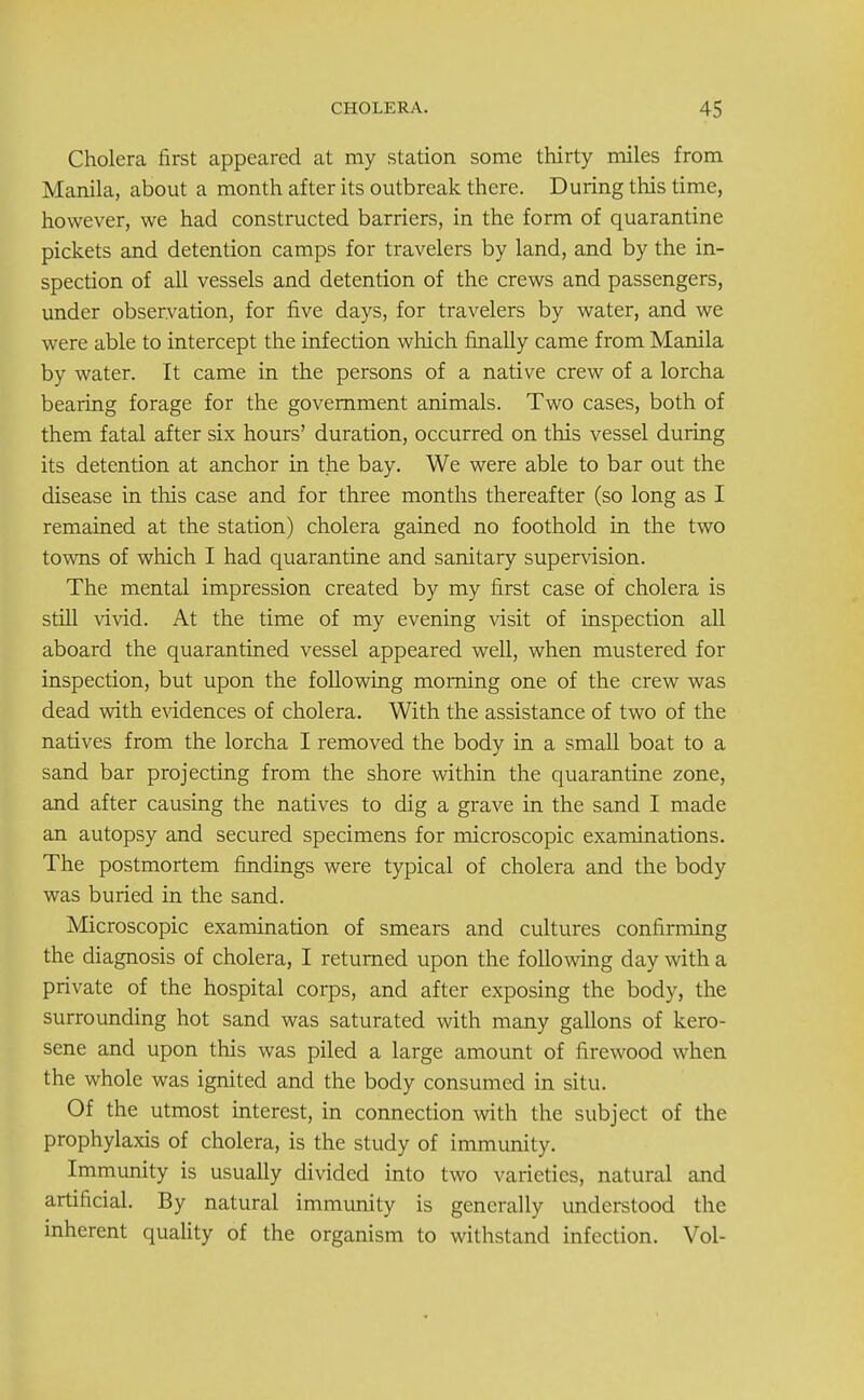 Cholera first appeared at my station some thirty miles from Manila, about a month after its outbreak there. During this time, however, we had constructed barriers, in the form of quarantine pickets and detention camps for travelers by land, and by the in- spection of all vessels and detention of the crews and passengers, under observation, for five days, for travelers by water, and we were able to intercept the infection which finally came from Manila by water. It came in the persons of a native crew of a lorcha bearing forage for the government animals. Two cases, both of them fatal after six hours' duration, occurred on this vessel during its detention at anchor in the bay. We were able to bar out the disease in this case and for three months thereafter (so long as I remained at the station) cholera gained no foothold in the two towns of which I had quarantine and sanitary supervision. The mental impression created by my first case of cholera is still vivid. At the time of my evening visit of inspection all aboard the quarantined vessel appeared well, when mustered for inspection, but upon the following morning one of the crew was dead with evidences of cholera. With the assistance of two of the natives from the lorcha I removed the body in a small boat to a sand bar projecting from the shore within the quarantine zone, and after causing the natives to dig a grave in the sand I made an autopsy and secured specimens for microscopic examinations. The postmortem findings were typical of cholera and the body was buried in the sand. Microscopic examination of smears and cultures confirming the diagnosis of cholera, I returned upon the following day with a private of the hospital corps, and after exposing the body, the surrounding hot sand was saturated with many gallons of kero- sene and upon this was piled a large amount of firewood when the whole was ignited and the body consumed in situ. Of the utmost interest, in connection with the subject of the prophylaxis of cholera, is the study of immunity. Immunity is usually divided into two varieties, natural and artificial. By natural immunity is generally understood the inherent quality of the organism to withstand infection. Vol-