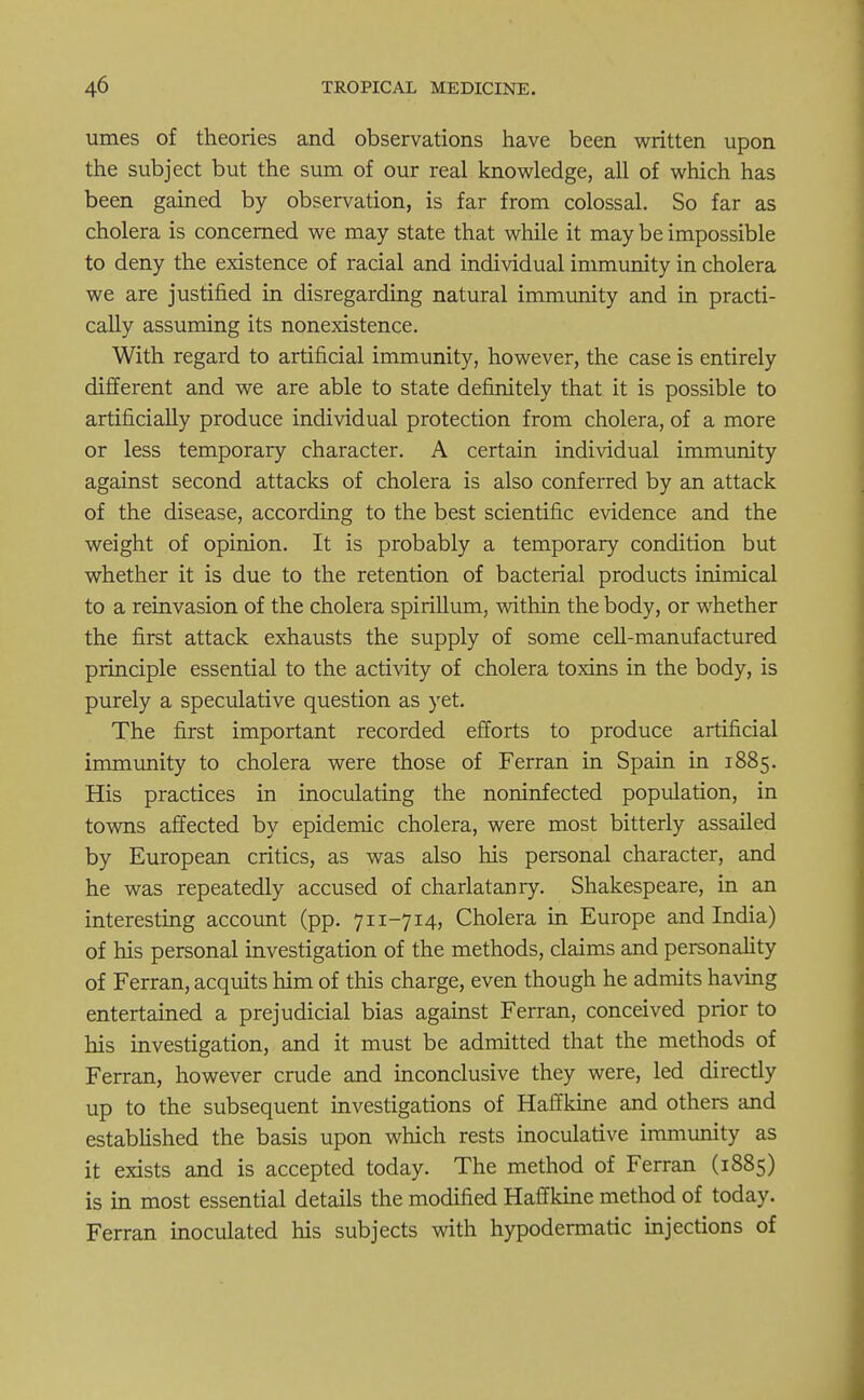 umes of theories and observations have been written upon the subject but the sum of our real knowledge, all of which has been gained by observation, is far from colossal. So far as cholera is concerned we may state that while it may be impossible to deny the existence of racial and individual immunity in cholera we are justified in disregarding natural immunity and in practi- cally assuming its nonexistence. With regard to artificial immunity, however, the case is entirely different and we are able to state definitely that it is possible to artificially produce individual protection from cholera, of a more or less temporary character. A certain individual immunity against second attacks of cholera is also conferred by an attack of the disease, according to the best scientific evidence and the weight of opinion. It is probably a temporary condition but whether it is due to the retention of bacterial products inimical to a reinvasion of the cholera spirillum, within the body, or whether the first attack exhausts the supply of some cell-manufactured principle essential to the activity of cholera toxins in the body, is purely a speculative question as yet. The first important recorded efforts to produce artificial immunity to cholera were those of Ferran in Spain in 1885. His practices in inoculating the noninfected population, in towns affected by epidemic cholera, were most bitterly assailed by European critics, as was also his personal character, and he was repeatedly accused of charlatanry. Shakespeare, in an interesting account (pp. 711-714, Cholera in Europe and India) of his personal investigation of the methods, claims and personality of Ferran, acquits him of this charge, even though he admits having entertained a prejudicial bias against Ferran, conceived prior to his investigation, and it must be admitted that the methods of Ferran, however crude and inconclusive they were, led directly up to the subsequent investigations of Haffkine and others and established the basis upon which rests inoculative immunity as it exists and is accepted today. The method of Ferran (1885) is in most essential details the modified Haffkine method of today. Ferran inoculated his subjects with hypodermatic injections of