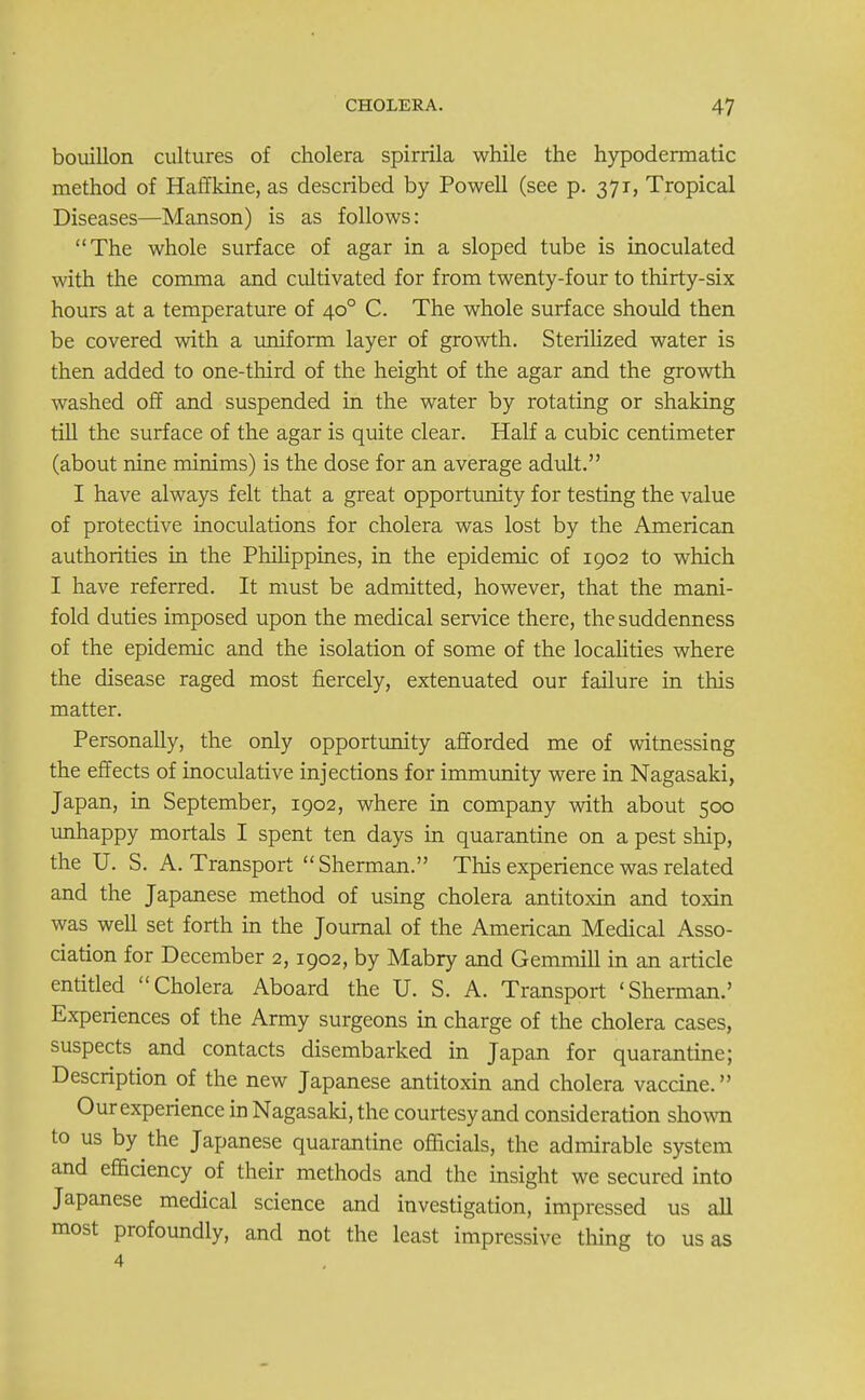 bouillon cultures of cholera spirrila while the hypodermatic method of Haffkine, as described by Powell (see p. 371, Tropical Diseases—Manson) is as follows: The whole surface of agar in a sloped tube is inoculated with the comma and cultivated for from twenty-four to thirty-six hours at a temperature of 400 C. The whole surface should then be covered with a uniform layer of growth. Sterilized water is then added to one-third of the height of the agar and the growth washed off and suspended in the water by rotating or shaking till the surface of the agar is quite clear. Half a cubic centimeter (about nine minims) is the dose for an average adult. I have always felt that a great opportunity for testing the value of protective inoculations for cholera was lost by the American authorities in the Philippines, in the epidemic of 1902 to which I have referred. It must be admitted, however, that the mani- fold duties imposed upon the medical service there, the suddenness of the epidemic and the isolation of some of the localities where the disease raged most fiercely, extenuated our failure in this matter. Personally, the only opportunity afforded me of witnessing the effects of inoculative injections for immunity were in Nagasaki, Japan, in September, 1902, where in company with about 500 unhappy mortals I spent ten days in quarantine on a pest ship, the U. S. A. Transport Sherman. This experience was related and the Japanese method of using cholera antitoxin and toxin was well set forth in the Journal of the American Medical Asso- ciation for December 2,1902, by Mabry and Gemmill in an article entitled Cholera Aboard the U. S. A. Transport 'Sherman.' Experiences of the Army surgeons in charge of the cholera cases, suspects and contacts disembarked in Japan for quarantine; Description of the new Japanese antitoxin and cholera vaccine. Our experience in Nagasaki, the courtesy and consideration shown to us by the Japanese quarantine officials, the admirable system and efficiency of their methods and the insight we secured into Japanese medical science and investigation, impressed us all most profoundly, and not the least impressive thing to us as 4