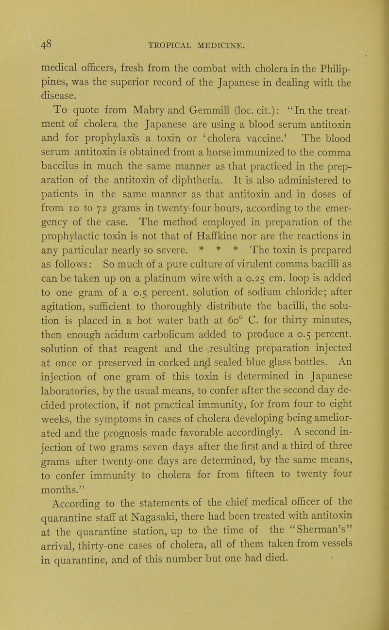 medical officers, fresh from the combat with cholera in the Philip- pines, was the superior record of the Japanese in dealing with the disease. To quote from Mabry and Gemmill (loc. cit.): In the treat- ment of cholera the Japanese are using a blood serum antitoxin and for prophylaxis a toxin or 'cholera vaccine.' The blood serum antitoxin is obtained from a horse immunized to the comma baccilus in much the same manner as that practiced in the prep- aration of the antitoxin of diphtheria. It is also administered to patients in the same manner as that antitoxin and in doses of from 10 to 72 grams in twenty-four hours, according to the emer- gency of the case. The method employed in preparation of the prophylactic toxin is not that of Haffkine nor are the reactions in any particular nearly so severe. * * * The toxin is prepared as follows: So much of a pure culture of virulent comma bacilli as can be taken up on a platinum wire with a 0.25 cm. loop is added to one gram of a 0.5 percent, solution of sodium chloride; after agitation, sufficient to thoroughly distribute the bacilli, the solu- tion is placed in a hot water bath at 6o° C. for thirty minutes, then enough acidum carbolicum added to produce a 0.5 percent, solution of that reagent and the •..resulting preparation injected at once or preserved in corked and sealed blue glass bottles. An injection of one gram of this toxin is determined in Japanese laboratories, by the usual means, to confer after the second day de- cided protection, if not practical immunity, for from four to eight weeks, the symptoms in cases of cholera developing being amelior- ated and the prognosis made favorable accordingly. A second in- jection of two grams seven days after the first and a third of three grams after twenty-one days are determined, by the same means, to confer immunity to cholera for from fifteen to twenty four months. According to the statements of the chief medical officer of the quarantine staff at Nagasaki, there had been treated with antitoxin at the quarantine station, up to the time of the Sherman's arrival, thirty-one cases of cholera, all of them taken from vessels in quarantine, and of this number but one had died.