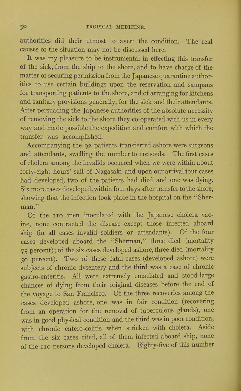 authorities did their utmost to avert the condition. The real causes of the situation may not be discussed here. It was my pleasure to be instrumental in effecting this transfer of the sick, from the ship to the shore, and to have charge of the matter of securing permission from the Japanese quarantine author- ities to use certain buildings upon the reservation and sampans for transporting patients to the shore, and of arranging for kitchens and sanitary provisions generally, for the sick and their attendants. After persuading the Japanese authorities of the absolute necessity of removing the sick to the shore they co-operated with us in every way and made possible the expedition and comfort with which the transfer was accomplished. Accompanying the 92 patients transferred ashore were surgeons and attendants, swelling the number to no souls. The first cases of cholera among the invalids occurred when we were within about forty-eight hours' sail of Nagasaki and upon our arrival four cases had developed, two of the patients had died and one was dying. Six more cases developed, within four days after transfer to the shore, showing that the infection took place in the hospital on the Sher- man. Of the no men inoculated with the Japanese cholera vac- ine, none contracted the disease except those infected aboard ship (in all cases invalid soldiers or attendants). Of the four cases developed aboard the Sherman, three died (mortality 75 percent); of the six cases developed ashore,three died (mortality 50 percent). Two of these fatal cases (developed ashore) were subjects of chronic dysentery and the third was a case of chronic gastro-enteritis. All were extremely emaciated and stood large chances of dying from their original diseases before the end of the voyage to San Francisco. Of the three recoveries among the cases developed ashore, one was in fair condition (recovering from an operation for the removal of tuberculous glands), one was in good physical condition and the third was in poor condition, with chronic entero-colitis when stricken with cholera. Aside from the six cases cited, all of them infected aboard ship, none of the no persons developed cholera. Eighty-five of this number