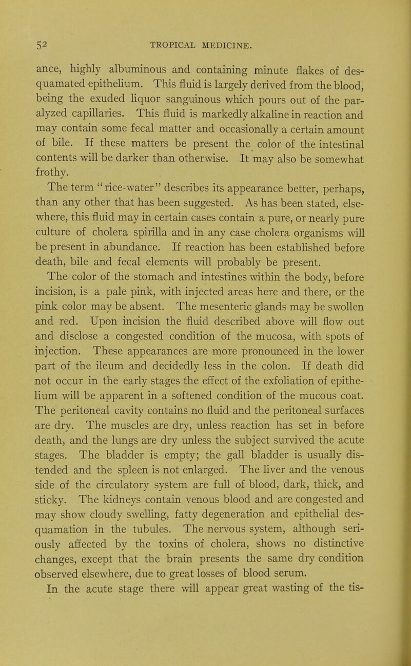 ance, highly albuminous and containing minute flakes of des- quamated epithelium. This fluid is largely derived from the btood, being the exuded liquor sanguinous which pours out of the par- alyzed capillaries. This fluid is markedly alkaline in reaction and may contain some fecal matter and occasionally a certain amount of bile. If these matters be present the color of the intestinal contents will be darker than otherwise. It may also be somewhat frothy. The term rice-water describes its appearance better, perhaps, than any other that has been suggested. As has been stated, else- where, this fluid may in certain cases contain a pure, or nearly pure culture of cholera spirilla and in any case cholera organisms will be present in abundance. If reaction has been established before death, bile and fecal elements will probably be present. The color of the stomach and intestines within the body, before incision, is a pale pink, with injected areas here and there, or the pink color may be absent. The mesenteric glands may be swollen and red. Upon incision the fluid described above will flow out and disclose a congested condition of the mucosa, with spots of injection. These appearances are more pronounced in the lower part of the ileum and decidedly less in the colon. If death did not occur in the early stages the effect of the exfoliation of epithe- lium will be apparent in a softened condition of the mucous coat. The peritoneal cavity contains no fluid and the peritoneal surfaces are dry. The muscles are dry, unless reaction has set in before death, and the lungs are dry unless the subject survived the acute stages. The bladder is empty; the gall bladder is usually dis- tended and the spleen is not enlarged. The liver and the venous side of the circulatory system are full of blood, dark, thick, and sticky. The kidneys contain venous blood and are congested and may show cloudy swelling, fatty degeneration and epithelial des- quamation in the tubules. The nervous system, although seri- ously affected by the toxins of cholera, shows no distinctive changes, except that the brain presents the same dry condition observed elsewhere, due to great losses of blood serum. In the acute stage there will appear great wasting of the tis-