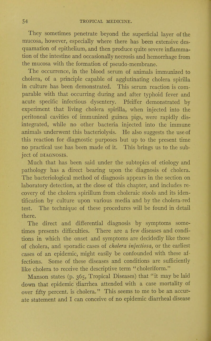 They sometimes penetrate beyond the superficial layer of the mucosa, however, especially where there has been extensive des- quamation of epithelium, and then produce quite severe inflamma- tion of the intestine and occasionally necrosis and hemorrhage from the mucosa with the formation of pseudo-membrane. The occurrence, in the blood serum of animals immunized to cholera, of a principle capable of agglutinating cholera spirilla in culture has been demonstrated. This serum reaction is com- parable with that occurring during and after typhoid fever and acute specific infectious dysentery. Pfeiffer demonstrated by experiment that living cholera spirilla, when injected into the peritoneal cavities of immunized guinea pigs, were rapidly dis- integrated, while no other bacteria injected into the immune animals underwent this bacteriolysis. He also suggests the use of this reaction for diagnostic purposes but up to the present time no practical use has been made of it. This brings us to the sub- ject of DIAGNOSIS. Much that has been said under the subtopics of etiology and pathology has a direct bearing upon the diagnosis of cholera. The bacteriological method of diagnosis appears in the section on laboratory detection, at the close of this chapter, and includes re- covery of the cholera spirillum from choleraic stools and its iden- tification by culture upon various media and by the cholera-red test. The technique of these procedures will be found in detail there. The direct and differential diagnosis by symptoms some- times presents difficulties. There are a few diseases and condi- tions in which the onset and symptoms are decidedly like those of cholera, and sporadic cases of cholera injectiosa, or the earliest cases of an epidemic, might easily be confounded with these af- fections. Some of these diseases and conditions are sufficiently like cholera to receive the descriptive term choleriform. Manson states (p. 365, Tropical Diseases) that it may be laid down that epidemic diarrhea attended with a case mortality of over fifty percent, is cholera. This seems to me to be an accur- ate statement and I can conceive of no epidemic diarrheal disease