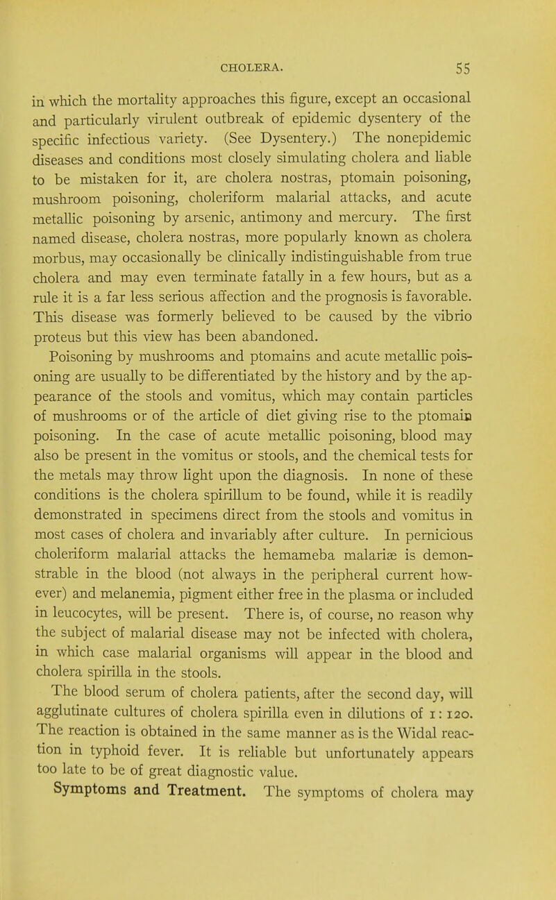 in which the mortality approaches this figure, except an occasional and particularly virulent outbreak of epidemic dysentery of the specific infectious variety. (See Dysentery.) The nonepidemic diseases and conditions most closely simulating cholera and liable to be mistaken for it, are cholera nostras, ptomain poisoning, mushroom poisoning, choleriform malarial attacks, and acute metallic poisoning by arsenic, antimony and mercury. The first named disease, cholera nostras, more popularly known as cholera morbus, may occasionally be clinically indistinguishable from true cholera and may even terminate fatally in a few hours, but as a rule it is a far less serious affection and the prognosis is favorable. This disease was formerly believed to be caused by the vibrio proteus but this view has been abandoned. Poisoning by mushrooms and ptomains and acute metallic pois- oning are usually to be differentiated by the history and by the ap- pearance of the stools and vomitus, which may contain particles of mushrooms or of the article of diet giving rise to the ptomain poisoning. In the case of acute metalhc poisoning, blood may also be present in the vomitus or stools, and the chemical tests for the metals may throw fight upon the diagnosis. In none of these conditions is the cholera spirillum to be found, while it is readily demonstrated in specimens direct from the stools and vomitus in most cases of cholera and invariably after culture. In pernicious choleriform malarial attacks the hemameba malaria? is demon- strable in the blood (not always in the peripheral current how- ever) and melanemia, pigment either free in the plasma or included in leucocytes, will be present. There is, of course, no reason why the subject of malarial disease may not be infected with cholera, in which case malarial organisms will appear in the blood and cholera spirilla in the stools. The blood serum of cholera patients, after the second day, will agglutinate cultures of cholera spirilla even in dilutions of i: 120. The reaction is obtained in the same manner as is the Widal reac- tion in typhoid fever. It is reliable but unfortunately appears too late to be of great diagnostic value. Symptoms and Treatment. The symptoms of cholera may