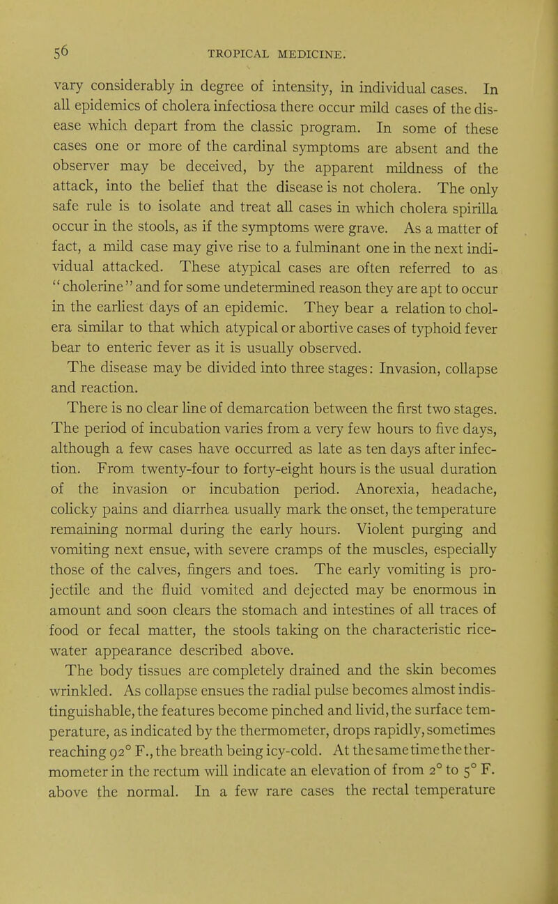 vary considerably in degree of intensity, in individual cases. In all epidemics of cholera infectiosa there occur mild cases of the dis- ease which depart from the classic program. In some of these cases one or more of the cardinal symptoms are absent and the observer may be deceived, by the apparent mildness of the attack, into the belief that the disease is not cholera. The only safe rule is to isolate and treat all cases in which cholera spirilla occur in the stools, as if the symptoms were grave. As a matter of fact, a mild case may give rise to a fulminant one in the next indi- vidual attacked. These atypical cases are often referred to as cholerineand for some undetermined reason they are apt to occur in the earliest days of an epidemic. They bear a relation to chol- era similar to that which atypical or abortive cases of typhoid fever bear to enteric fever as it is usually observed. The disease may be divided into three stages: Invasion, collapse and reaction. There is no clear line of demarcation between the first two stages. The period of incubation varies from a very few hours to five days, although a few cases have occurred as late as ten days after infec- tion. From twenty-four to forty-eight hours is the usual duration of the invasion or incubation period. Anorexia, headache, colicky pains and diarrhea usually mark the onset, the temperature remaining normal during the early hours. Violent purging and vomiting next ensue, with severe cramps of the muscles, especially those of the calves, fingers and toes. The early vomiting is pro- jectile and the fluid vomited and dejected may be enormous in amount and soon clears the stomach and intestines of all traces of food or fecal matter, the stools taking on the characteristic rice- water appearance described above. The body tissues are completely drained and the skin becomes wrinkled. As collapse ensues the radial pulse becomes almost indis- tinguishable, the features become pinched and livid, the surface tem- perature, as indicated by the thermometer, drops rapidly, sometimes reaching 920 F., the breath being icy-cold. At the same time the ther- mometer in the rectum will indicate an elevation of from 20 to 50 F. above the normal. In a few rare cases the rectal temperature