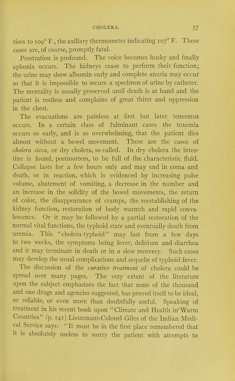 rises to 1090 F., the axillary thermometer indicating 1070 F. These cases are, of course, promptly fatal. Prostration is profound. The voice becomes husky and finally aphonia occurs. The kidneys cease to perform their function; the urine may show albumin early and complete anuria may occur so that it is impossible to secure a specimen of urine by catheter. The mentality is usually preserved until death is at hand and the patient is restiess and complains of great thirst and oppression in the chest. The evacuations are painless at first but later tenesmus occurs. In a certain class of fulminant cases the toxemia occurs so early, and is so overwhelming, that the patient dies almost without a bowel movement. These are the cases of cholera sicca, or dry cholera, so called. In dry cholera the intes- tine is found, postmortem, to be full of the characteristic fluid. Collapse lasts for a few hours only and may end in coma and death, or in reaction, which is evidenced by increasing pulse volume, abatement of vomiting, a decrease in the number and an increase in the solidity of the bowel movements, the return of color, the disappearance of cramps, the reestabHshing of the kidney function, restoration of body warmth and rapid conva- lescence. Or it may be followed by a partial restoration of the normal vital functions, the typhoid state and eventually death from uremia. This cholera-typhoid may last from a few days to two weeks, the symptoms being fever, delirium and diarrhea and it may terminate in death or in a slow recovery. Such cases may develop the usual complications and sequelae of typhoid fever. The discussion of the curative treatment of cholera could be spread over many pages. The very extent of the literature upon the subject emphasizes the fact that none of the thousand and one drugs and agencies suggested, has proved itself to be ideal, or reliable, or even more than doubtfully useful. Speaking of treatment in his recent book upon Climate and Health in*Warm Countries (p. 141) Lieutenant-Colonel Giles of the Indian Medi- cal Service says: It must be in the first place remembered that it is absolutely useless to worry the patient with attempts to