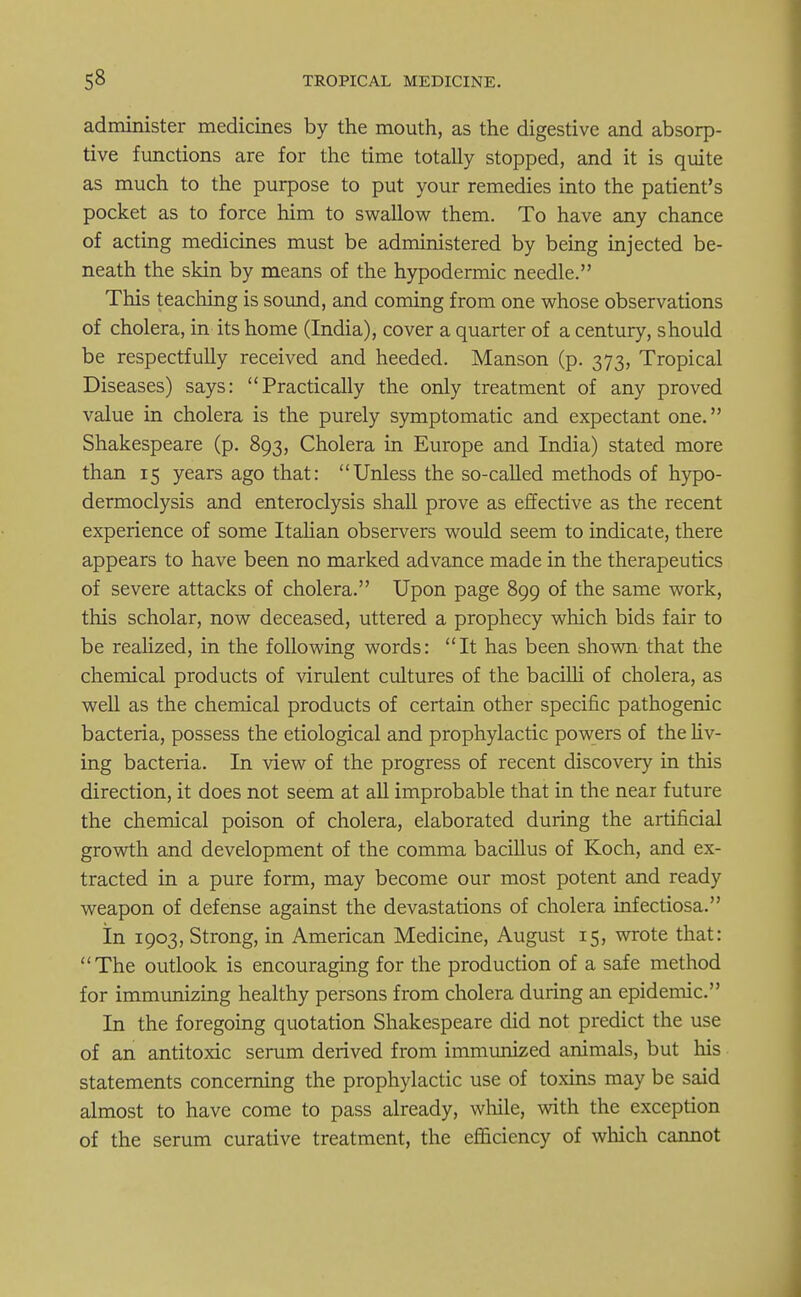 administer medicines by the mouth, as the digestive and absorp- tive functions are for the time totally stopped, and it is quite as much to the purpose to put your remedies into the patient's pocket as to force him to swallow them. To have any chance of acting medicines must be administered by being injected be- neath the skin by means of the hypodermic needle. This teaching is sound, and coming from one whose observations of cholera, in its home (India), cover a quarter of a century, should be respectfully received and heeded. Manson (p. 373, Tropical Diseases) says: Practically the only treatment of any proved value in cholera is the purely symptomatic and expectant one. Shakespeare (p. 893, Cholera in Europe and India) stated more than 15 years ago that: Unless the so-called methods of hypo- dermoclysis and enteroclysis shall prove as effective as the recent experience of some Italian observers would seem to indicate, there appears to have been no marked advance made in the therapeutics of severe attacks of cholera. Upon page 899 of the same work, this scholar, now deceased, uttered a prophecy which bids fair to be realized, in the following words: It has been shown that the chemical products of virulent cultures of the bacilli of cholera, as well as the chemical products of certain other specific pathogenic bacteria, possess the etiological and prophylactic powers of the liv- ing bacteria. In view of the progress of recent discovery in this direction, it does not seem at all improbable that in the near future the chemical poison of cholera, elaborated during the artificial growth and development of the comma bacillus of Koch, and ex- tracted in a pure form, may become our most potent and ready weapon of defense against the devastations of cholera infectiosa. In 1903, Strong, in American Medicine, August 15, wrote that: The outlook is encouraging for the production of a safe method for immunizing healthy persons from cholera during an epidemic. In the foregoing quotation Shakespeare did not predict the use of an antitoxic serum derived from immunized animals, but his statements concerning the prophylactic use of toxins may be said almost to have come to pass already, while, with the exception of the serum curative treatment, the efficiency of which cannot