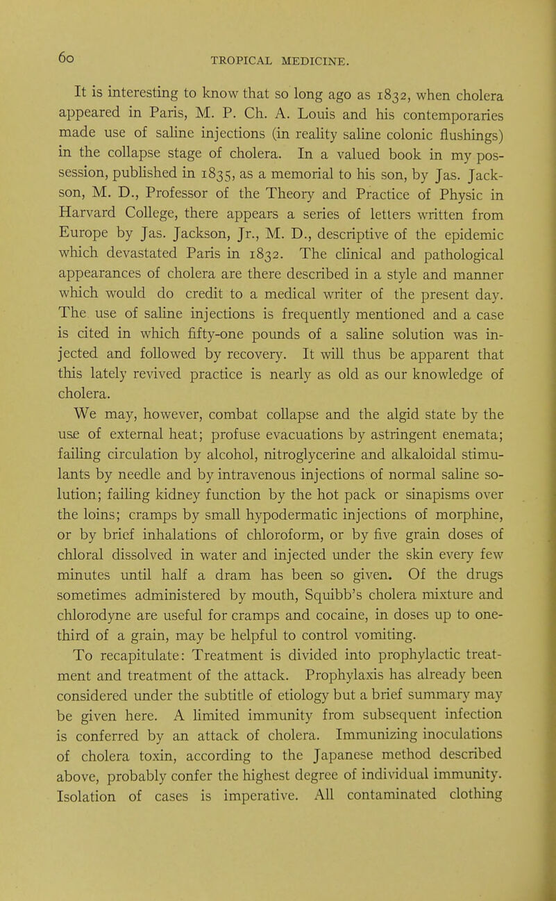 It is interesting to know that so long ago as 1832, when cholera appeared in Paris, M. P. Ch. A. Louis and his contemporaries made use of saline injections (in reality saline colonic flushings) in the collapse stage of cholera. In a valued book in my pos- session, published in 1835, as a memorial to his son, by Jas. Jack- son, M. D., Professor of the Theory and Practice of Physic in Harvard College, there appears a series of letters written from Europe by Jas. Jackson, Jr., M. D., descriptive of the epidemic which devastated Paris in 1832. The clinical and pathological appearances of cholera are there described in a style and manner which would do credit to a medical writer of the present day. The use of saline injections is frequently mentioned and a case is cited in which fifty-one pounds of a saline solution was in- jected and followed by recovery. It will thus be apparent that this lately revived practice is nearly as old as our knowledge of cholera. We may, however, combat collapse and the algid state by the use of external heat; profuse evacuations by astringent enemata; failing circulation by alcohol, nitroglycerine and alkaloidal stimu- lants by needle and by intravenous injections of normal saline so- lution; failing kidney function by the hot pack or sinapisms over the loins; cramps by small hypodermatic injections of morphine, or by brief inhalations of chloroform, or by five grain doses of chloral dissolved in water and injected under the skin every few minutes until half a dram has been so given. Of the drugs sometimes administered by mouth, Squibb's cholera mixture and chlorodyne are useful for cramps and cocaine, in doses up to one- third of a grain, may be helpful to control vomiting. To recapitulate: Treatment is divided into prophylactic treat- ment and treatment of the attack. Prophylaxis has already been considered under the subtitle of etiology but a brief summary may be given here. A Umited immunity from subsequent infection is conferred by an attack of cholera. Immunizing inoculations of cholera toxin, according to the Japanese method described above, probably confer the highest degree of individual immunity. Isolation of cases is imperative. All contaminated clothing