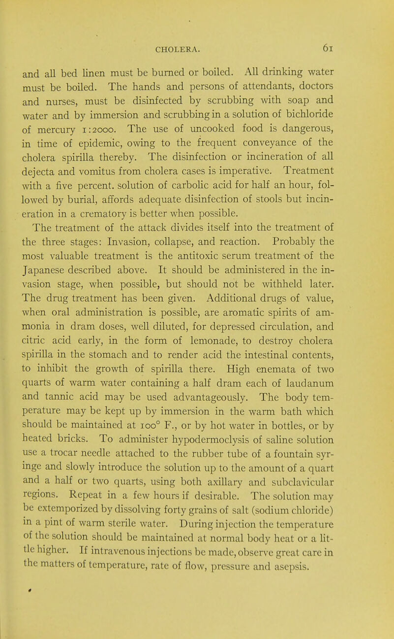 and all bed linen must be burned or boiled. All drinking water must be boiled. The hands and persons of attendants, doctors and nurses, must be disinfected by scrubbing with soap and water and by immersion and scrubbing in a solution of bichloride of mercury 1:2000. The use of uncooked food is dangerous, in time of epidemic, owing to the frequent conveyance of the cholera spirilla thereby. The disinfection or incineration of all dejecta and vomitus from cholera cases is imperative. Treatment with a five percent, solution of carbolic acid for half an hour, fol- lowed by burial, affords adequate disinfection of stools but incin- eration in a crematory is better when possible. The treatment of the attack divides itself into the treatment of the three stages: Invasion, collapse, and reaction. Probably the most valuable treatment is the antitoxic serum treatment of the Japanese described above. It should be administered in the in- vasion stage, when possible, but should not be withheld later. The drug treatment has been given. Additional drugs of value, when oral administration is possible, are aromatic spirits of am- monia in dram doses, well diluted, for depressed circulation, and citric acid early, in the form of lemonade, to destroy cholera spirilla in the stomach and to render acid the intestinal contents, to inhibit the growth of spirilla there. High enemata of two quarts of warm water containing a half dram each of laudanum and tannic acid may be used advantageously. The body tem- perature may be kept up by immersion in the warm bath which should be maintained at ioo° F., or by hot water in bottles, or by heated bricks. To administer hypodermoclysis of saline solution use a trocar needle attached to the rubber tube of a fountain syr- inge and slowly introduce the solution up to the amount of a quart and a half or two quarts, using both axillary and subclavicular regions. Repeat in a few hours if desirable. The solution ma v be extemporized by dissolving forty grains of salt (sodium chloride) in a pint of warm sterile water. During injection the temperature of the solution should be maintained at normal body heat or a lit tie higher. If intravenous injections be made, observe great care in the matters of temperature, rate of flow, pressure and asepsis.