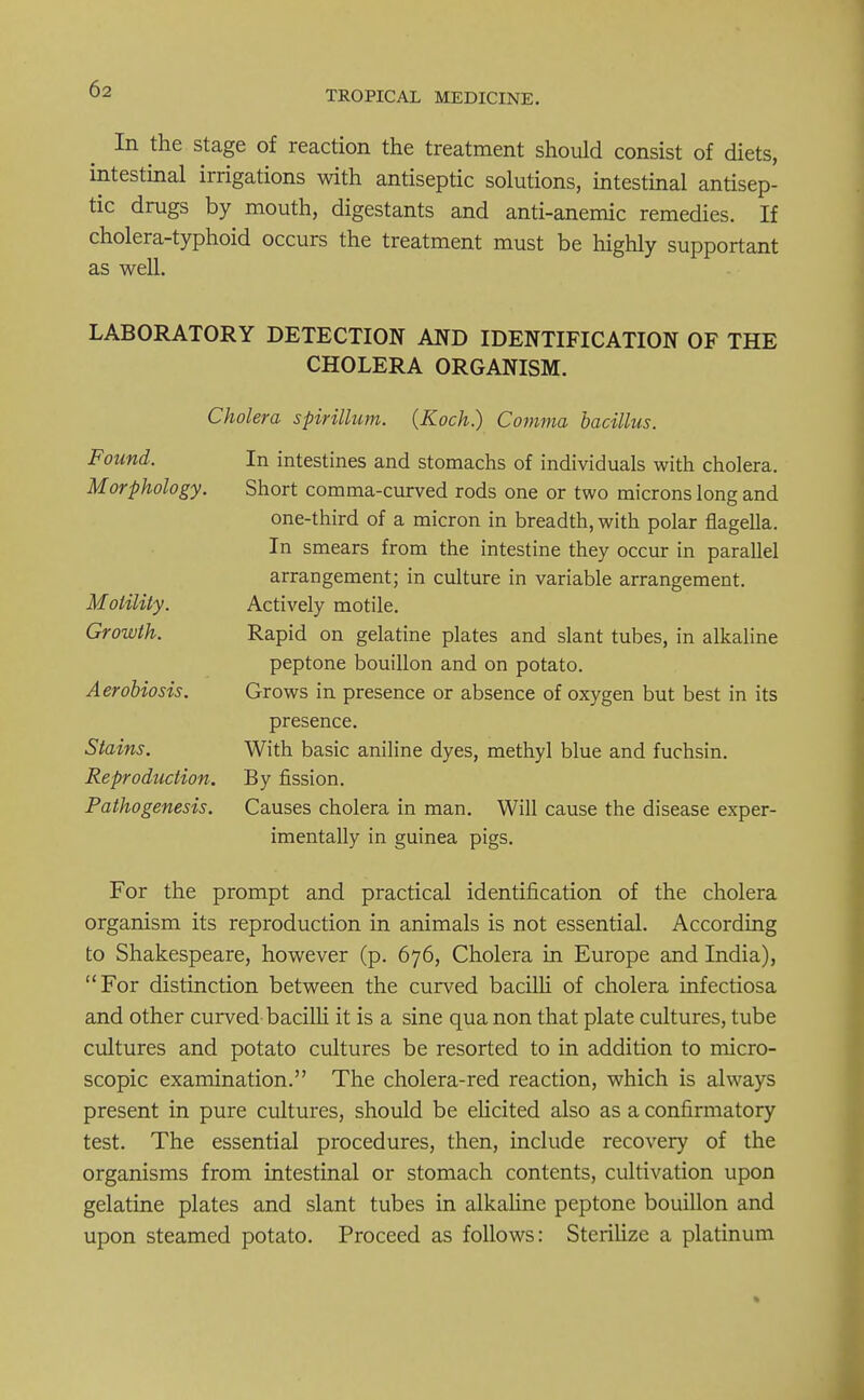 TROPICAL MEDICINE. In the stage of reaction the treatment should consist of diets, intestinal irrigations with antiseptic solutions, intestinal antisep- tic drugs by mouth, digestants and anti-anemic remedies. If cholera-typhoid occurs the treatment must be highly supportant as well. LABORATORY DETECTION AND IDENTIFICATION OF THE CHOLERA ORGANISM. Cholera spirillum. {Koch) Comma bacillus. Found. In intestines and stomachs of individuals with cholera. Morphology. Short comma-curved rods one or two microns long and one-third of a micron in breadth, with polar flagella. In smears from the intestine they occur in parallel arrangement; in culture in variable arrangement. Motility. Actively motile. Growth. Rapid on gelatine plates and slant tubes, in alkaline peptone bouillon and on potato. Aerobiosis. Grows in presence or absence of oxygen but best in its presence. Stains. With basic aniline dyes, methyl blue and fuchsin. Reproduction. By fission. Pathogenesis. Causes cholera in man. Will cause the disease exper- imentally in guinea pigs. For the prompt and practical identification of the cholera organism its reproduction in animals is not essential. According to Shakespeare, however (p. 676, Cholera in Europe and India), For distinction between the curved bacilli of cholera infectiosa and other curved-bacilli it is a sine qua non that plate cultures, tube cultures and potato cultures be resorted to in addition to micro- scopic examination. The cholera-red reaction, which is always present in pure cultures, should be elicited also as a confirmatory test. The essential procedures, then, include recovery of the organisms from intestinal or stomach contents, cultivation upon gelatine plates and slant tubes in alkaline peptone bouillon and upon steamed potato. Proceed as follows: Sterilize a platinum