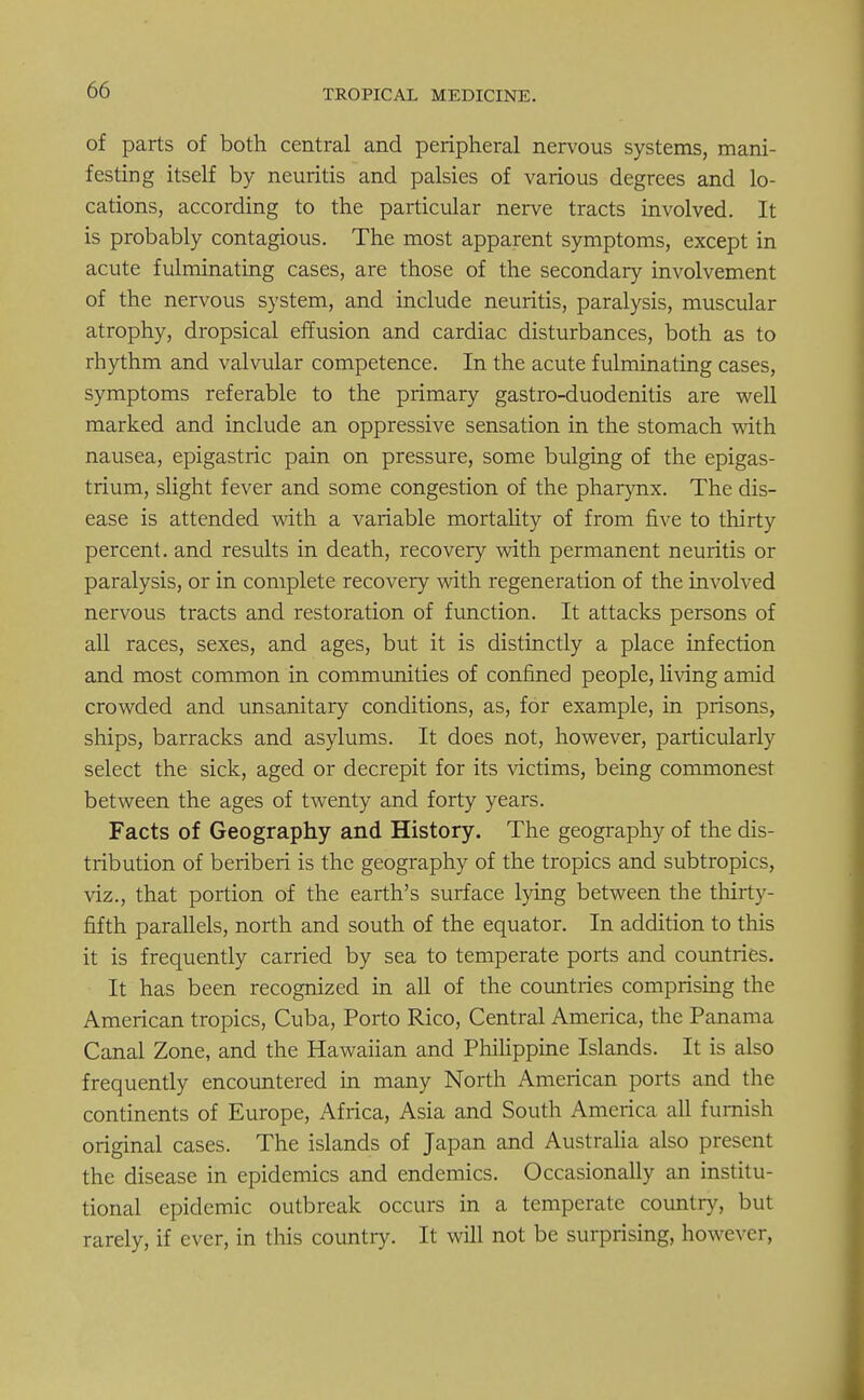 of parts of both central and peripheral nervous systems, mani- festing itself by neuritis and palsies of various degrees and lo- cations, according to the particular nerve tracts involved. It is probably contagious. The most apparent symptoms, except in acute fulminating cases, are those of the secondary involvement of the nervous system, and include neuritis, paralysis, muscular atrophy, dropsical effusion and cardiac disturbances, both as to rhythm and valvular competence. In the acute fulminating cases, symptoms referable to the primary gastro-duodenitis are well marked and include an oppressive sensation in the stomach with nausea, epigastric pain on pressure, some bulging of the epigas- trium, slight fever and some congestion of the pharynx. The dis- ease is attended with a variable mortality of from five to thirty percent, and results in death, recovery with permanent neuritis or paralysis, or in complete recovery with regeneration of the involved nervous tracts and restoration of function. It attacks persons of all races, sexes, and ages, but it is distinctly a place infection and most common in communities of confined people, living amid crowded and unsanitary conditions, as, for example, in prisons, ships, barracks and asylums. It does not, however, particularly select the sick, aged or decrepit for its victims, being commonest between the ages of twenty and forty years. Facts of Geography and History. The geography of the dis- tribution of beriberi is the geography of the tropics and subtropics, viz., that portion of the earth's surface lying between the thirty- fifth parallels, north and south of the equator. In addition to this it is frequently carried by sea to temperate ports and countries. It has been recognized in all of the countries comprising the American tropics, Cuba, Porto Rico, Central America, the Panama Canal Zone, and the Hawaiian and Philippine Islands. It is also frequently encountered in many North American ports and the continents of Europe, Africa, Asia and South America all furnish original cases. The islands of Japan and Australia also present the disease in epidemics and endemics. Occasionally an institu- tional epidemic outbreak occurs in a temperate country, but rarely, if ever, in this country. It will not be surprising, however,
